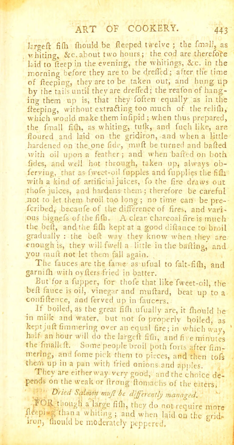 Urged fifli illouId be fteeped twelve ; the fmalJ, as whiting, &c. about two hours; the cod are therefore laid toTteepin the evening, the whitings, &c. in the morning before they are to be drefltd; after the time of fteeping, they are to be taken out, and hungup by the tails until they are d re (fed; the reafon of hang- ing them up is, that they foften equally as in the lleeping, without extracting too much of the relifli, which would make them infipid ; when thus prepared, the fmall fifih, as whiting, tuik, and fuch like, are. floured and laid on the gridiron, and when a little hardened on the^one fide, miift be turned and bailed with oil upon a feather; and when bailed on both fides, and well hot through, taken up, always ob- ferviug, that as fweet-oil fupples and ftipplies the fifli with a kind of artificial juices, fo the fire draws out thofe juices, and hardens-them ; therefore be careful not to let them broil top long ; no time can be pre- fcribed, becaufe of the difference of fires, and vari- ous bignefs of the fifb. A clear charcoal fire is much the heft, and the fifli kept at a good diflance to broil gradually : the bed way they know when thev are enough is, they will fwell a little in the balling, and von muft not let them fall again. The fauces are the fame as ufual to falt-fifli, and garnifh with oyfters fried in batter. But for a fupper, for thofe that like fweet-oil, the befl fauce is oil, vinegar and muftard, beat up to a confidence, and ferved up in faucers. If boiled, as the great fifli ufuallv are, it fliould be in milk and water, but not fo properly boiled, as kept juft fimmering over an equal fire; in which way, half an hour will do the larged fifli, and fi e minutes the fmalkft. Some people broil poth forts after fim- mering, and fome pick them to pieces, and then tofs them up in a pan with fried onions and apples. They are eifherway very good, and the choice de- pends on the weak or llrong flomachs of the eaters, Dt ieci Salmon mujl be differently managed. ('FOR though a large fifli, they do not require more fleepirtg than a whiting; and when laid on the grid- iron, fliotud be moderately peppered.