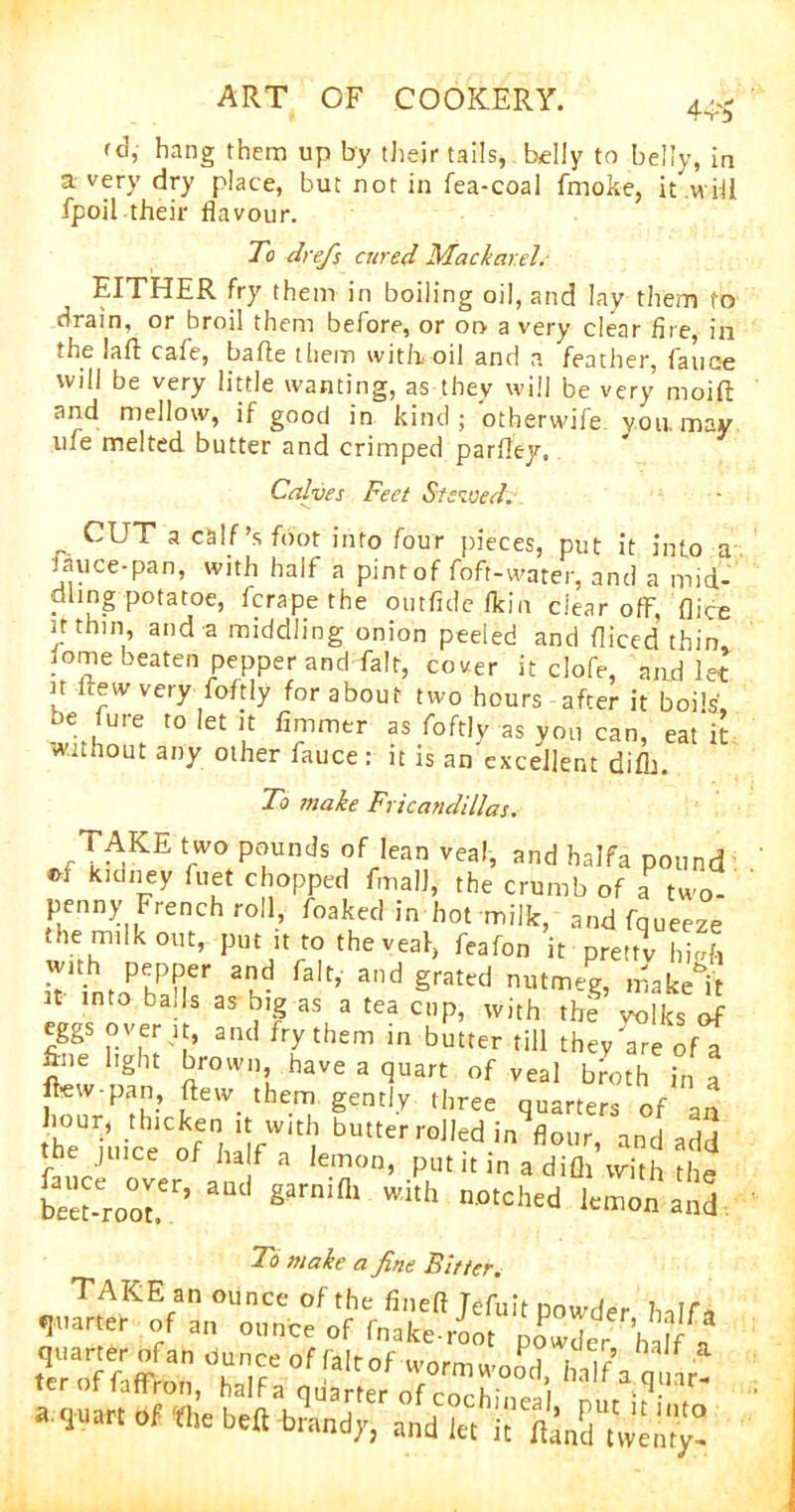 4‘W fd, hang them up by their tails, belly to belly, in a very dry place, but not in fea-coal frnoke, it will fpoil their flavour. To drefis cured Mackarel. EITHER fry them in boiling oil, and lay them to drain, or broil them before, or on a very clear fire, iii the laft cafe, bafle them with, oil and a feather, faucte will be very little wanting, as they will be very moift and mellow, if good in kind; otherwife you. may life melted butter and crimped parfley. Calves Feet Stewed. „ CUT a calf’s foot into four pieces, put it into a Jauce-pan, with half a pint of foft-water, and a mid- dling potatoe, fcrape the outfide ffein clear ofF, flice thin, and a middling onion peeled and fliced thin mme beaten pepper and fait, cover it clofe, and let u frew very foftly for about two hours after it boils, be fure to let it fimmer as foftly as yon can, eat it Without any other fauce: it is an excellent difh. To make Fricandillas. ™KE VWO P°uncJs ?f,Iean vea,> halfa pound »f kidney fuet chopped fmalJ, the crumb of a two- penny French roll, foaked in hot milk, and fqueeze the milk out, put it to theveal, feafon it pretty high with pepper and fait, and grated nutmeg, make it it into balls as big as a tea cup, with the Zks£ eggs over it, and fry them in butter till they are of a fine light brown, have a quart of veal broth in a flew-pan, flew them gently three quarters of an r?uicetf haifW<t| bUtterroJ,ed.in and add tbe juice of half a lemon, put it in adifli with the bm-Croot.er’ §arn'fll Wkh n°tChed lemon a»d To make a fine Bitter. <,,ZHKEf n OUnCC of the finefl Jefuitpowder halfa