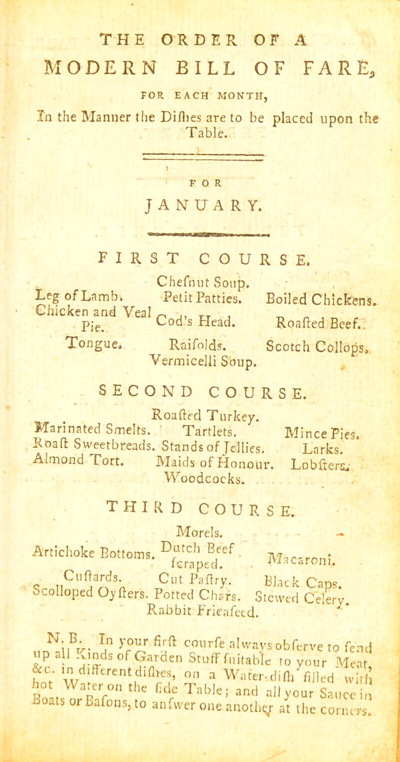 THE ORDER OF A MODERN BILL OF FARE, FOR EACH MONTH, In the Manner the Diflies are to be placed upon the Table. FOR JANUARY. FIRST COURSE. Chefnut Soup. LegofLamb. Petit Patties. Boiled Chickens. Chicken and Veal ^ ,, ,T , Pie. Cods Bead. Roafted Beef. Tongue. Raifolds. Scotch Collops. Vermicelli Soup. SECOND COURSE. Roafted Turkey. Marinated Smelts. • Tartlets. Mince Pies. Roaft Sweetbreads. Stands of Jellies. Larks. Almond Tort. Maids of Honour. Lobftersu Woodcocks. THIRD COURSE. Morels. Artichoke Bottoms. ^\utcb Beef leraped. Cuftards. Cut Paftry. Scolloped Oyfters. Potted Chars. S Rabbit Frieafetd. Macaroni. Black Caps, tewed Celery. N;.B-. T,n >’our fifft courfe always obferve to fe; up all Kinds of Garden Stuff fuitable to your Me; &c . in different dirties, on a Water-difli' filled wi Rolt Wane,r0n thc Cde Fable; and aJlyour Sauce ats oj Bafons, to anfvver one another at the corne;