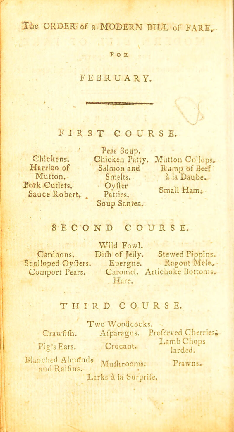 s1 for FEBRUARY. h FIRST COURSE. Chickens. Harrieo of Mutton. Pork Cutlets. Sauce Robart. Teas Soup. Chicken Patty. Salmon anti Smelts. Ovfter Patties. Soup San tea. Mutton Collops. Rump of Beef a la Dau.be,. Small Ham* SECOND COURSE. Wild Fowl. Cardonns. Difh of Jelly. Stewed Pippins. Scolloped Oyfters. Epergne. Ragout Mele, Comport Pears. Caramel. Artichoke Bottoms. Hare. THIRD COURSE. Two Woodcocks. Crawfifh. Afparagns. Preferved Cherries; Pig’s Ears. Crocant. La'larded?1 ° Blanched Ahrends Muflirooms. and Rain ns. Larks a ia Surprife. Prawns.