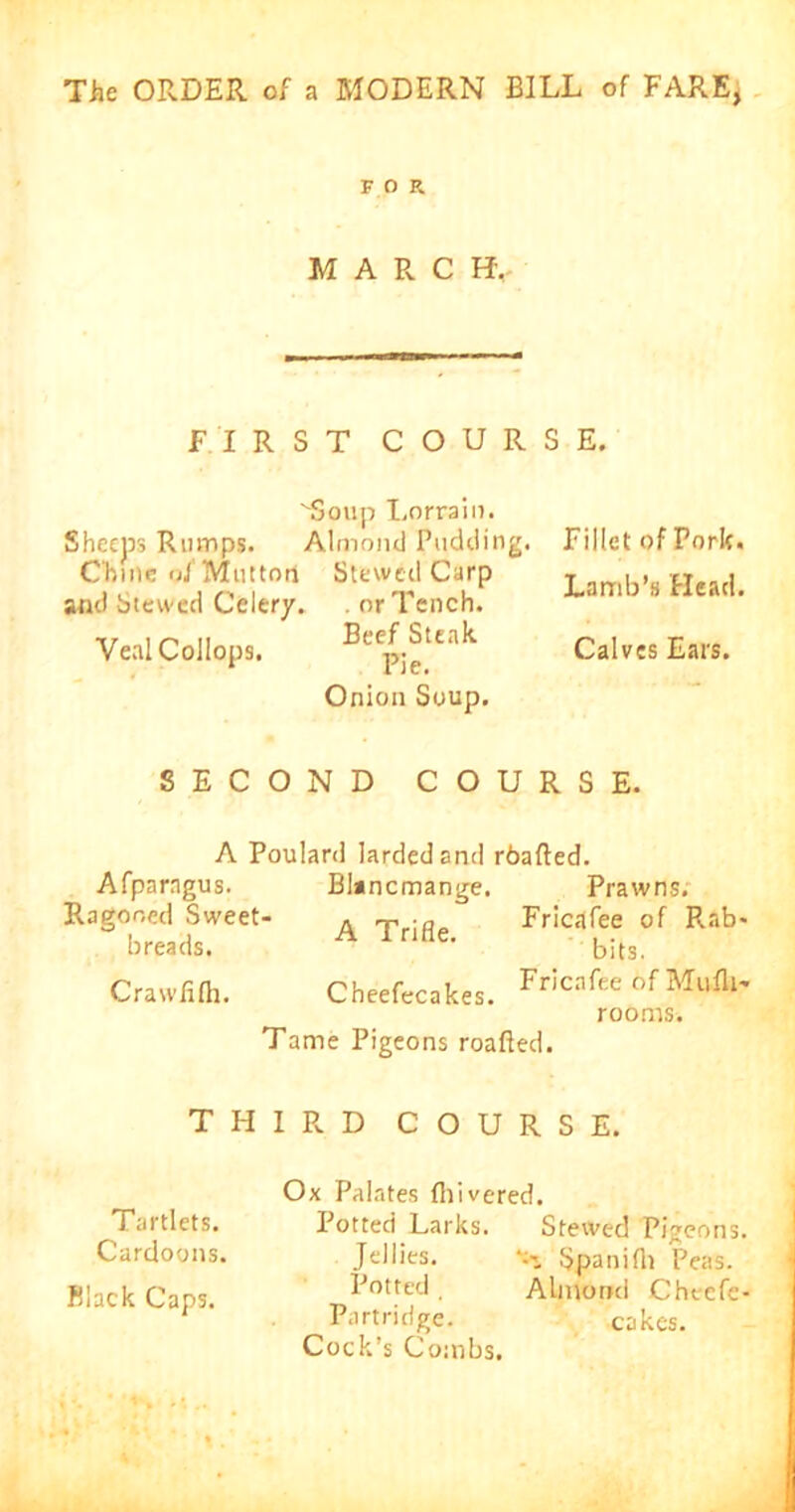 FOR MARC H. FIRST COURSE. ''Soup Lorraiu. Sheeps Rumps. Almond Pudding. Chine of Mutton Slewed Carp and Stewed Celery. . or Tench. ■». , o ii BeefSteak VealCollops. pje Onion Soup. Fillet of Pork. Lamb’s Head. Calves Ears. SECOND COURSE. A Poulard larded and rbafted. Afparagus. Blancmange. Prawns. Ragoned Sweet- . rp Fried fee of Rab- breads. A 1 nHe’ bits. Crawfifh. Cheefecakes. Fricnfee of Mulk- rooms. Tame Pigeons roafted. THIRD COURSE. Tartlets. Cardoons. Black Caps. Ox Palates (hivered. Potted Larks. Stewed Pigeons. Jellies. Spanifli Peas. Potted , Almond Cheefc- Partridge. cakes. Cock’s Combs.