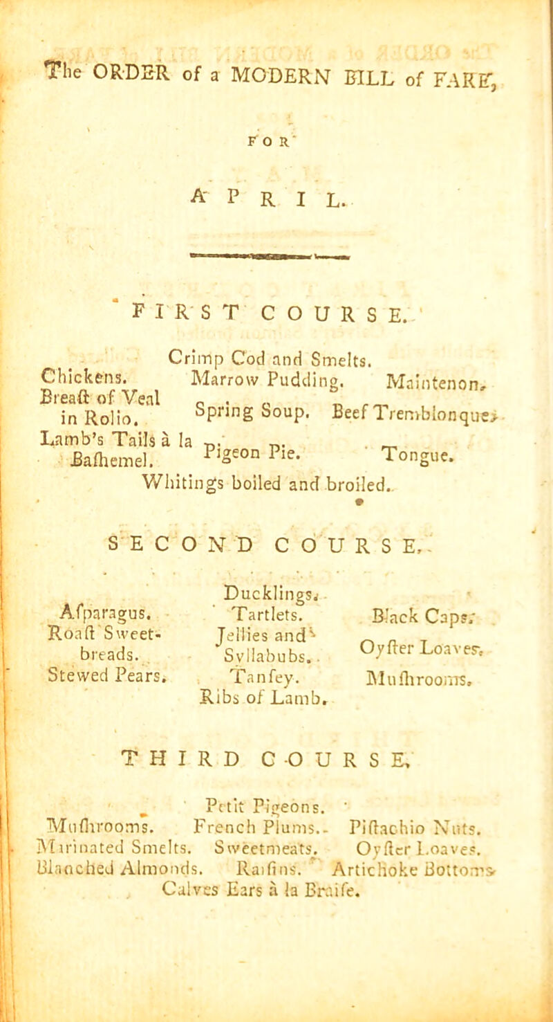 for A' P R I L. FIRST COURSE. Crimp Cod and Smelts. Chickens. Marrow Pudding. Maintenon, Breaft of Veal 0 . ,, . _ in Rolio. Spring Soup. Beef Tremblonquo Lamb’s Tails a la Bafhemel. Pigeon Pie. Tongue. Whitings boiled and broiled. OND COURSE, SEC Afparagus. Rond Sweet- breads. Stewed Pears. T H Ducklings^ Tartlets. Jellies and'’ Syllabubs.. Tan fey. Ribs of Lamb. Black Caps.' Oyfter Leaver, Mu fh rooms. I R D COURSE, Petit Pigeons. ' Muflvrooms. French Plums.- Piftachio Nuts. Marinated Smelts. Sweetmeats. Oyfter 1.oaves. Blanched Almonds. Raid ns. Artichoke Bottoms, Calves Ears a !a Braife.