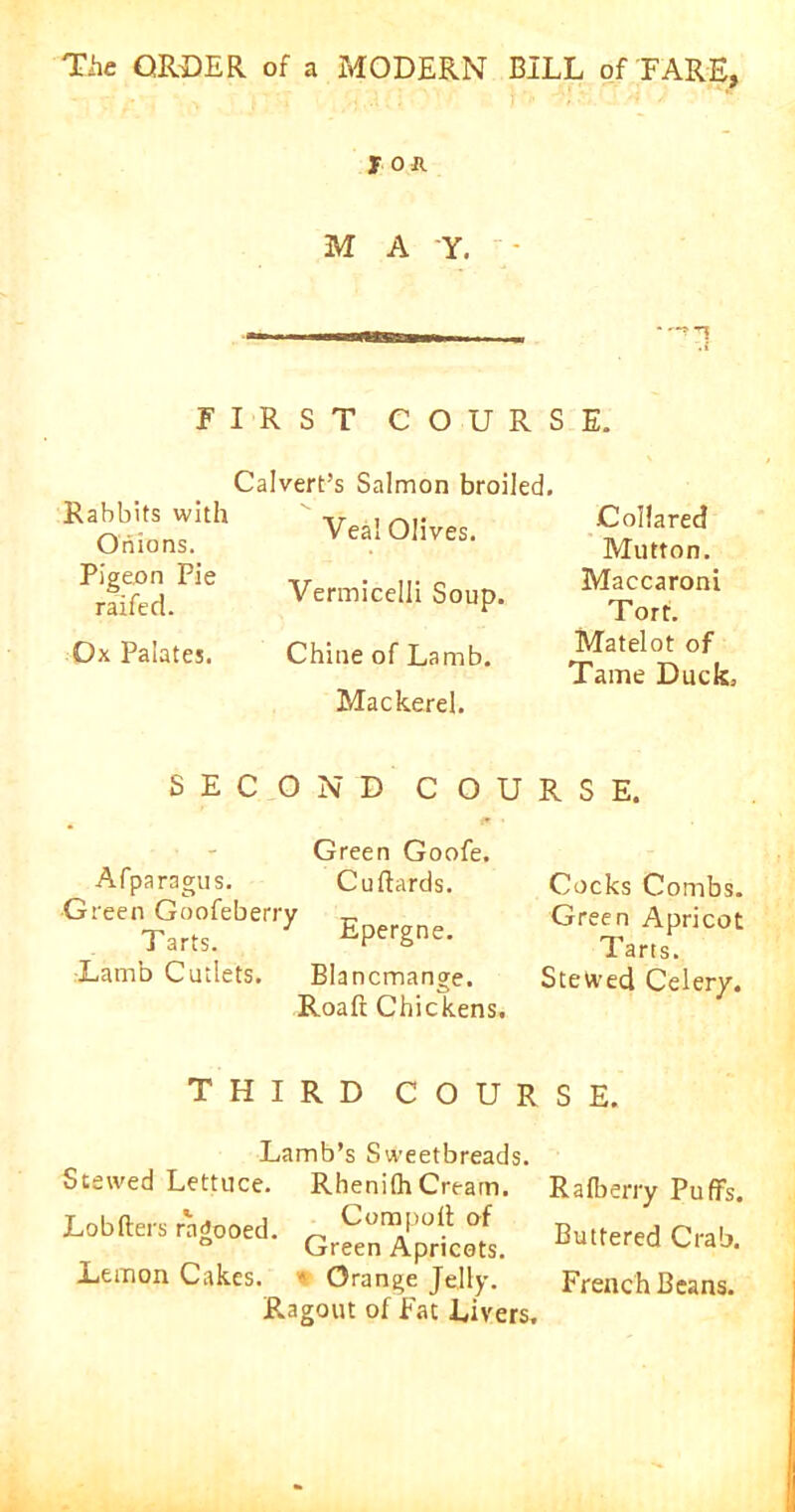 J Oft M A -Y. -?T Rabbits with Onions. Pigeon Pie railed. Ox Palates. FIRST COURSE. Calvert’s Salmon broiled. Veal Olives. Vermicelli Soup. Chine of Lamb. Mackerel. Collared Mutton. Maccaroni Tort. Matelot of Tame Duck. SECOND COURSE. Green Goofe. Afparagus. Cuftards. Green Goofeberry _ Tarts. iipergne. Lamb Cutlets. Blancmange. Roaft Chickens. Cocks Combs. Green Apricot Tarts. Stewed Celery. THIRD COURSE. Lamb’s Sweetbreads. Stewed Lettuce. RhenilhCream. Rafberry Puffs. Lobfters ragooed. „ Corn poll: of Green Apricots. Lemon Cakes. * Orange Jelly. Ragout of Fat Livers. Buttered Crab. French Beans.