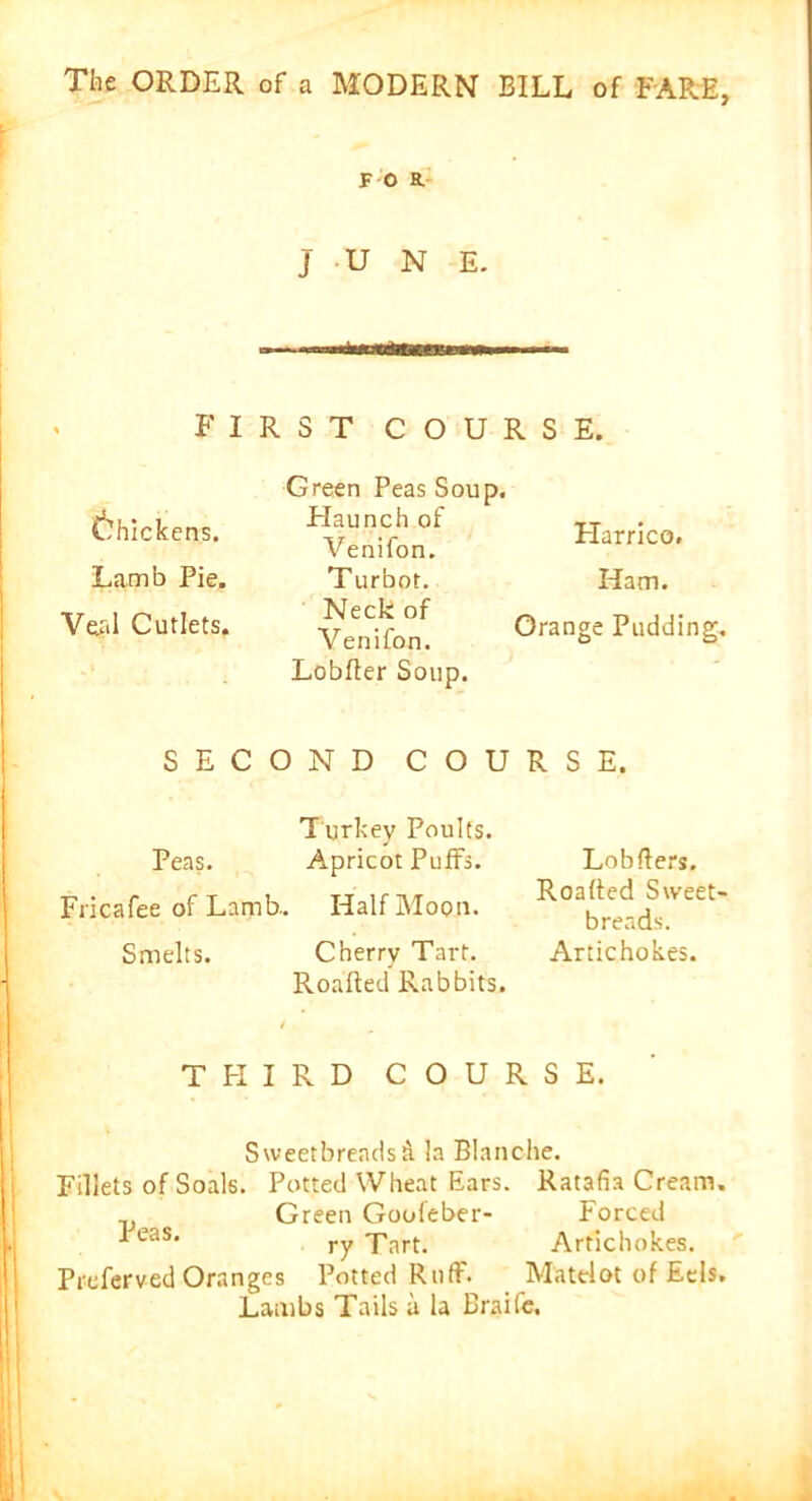 F O R. JUNE. FIRST COURSE. (thickens. Lamb Pie. Veal Cutlets. Green Peas Soup. Haunch of Venifon. Turbot. Neck of Venifon. Lobfter Soup. Harrico. Ham. Orange Pudding. SECOND COURSE. Turkey Poults. Peas. Apricot Puffs. Fricafee of Lamb.. Half Moon. Smelts. Cherry Tart. Roafted Rabbits. THIRD COURSE. Sweetbreadsti la Blanche. Fillets of Soals. Potted Wheat Ears. Ratafia Cream. v Green Gooleber- Forced eas* ry Tart. Artichokes. Prcferved Oranges Potted Ruff. Matclot of Eels. Lambs Tails a la Braife. Lobfters. Roafted Sweet- breads. Artichokes.