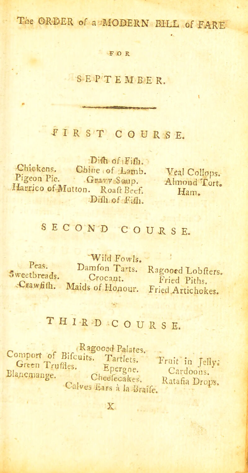 FDR SEPTEMBER, eirst course. Diifh ofiFifli. Chickens, Chine of Lacnb. Pigeon Pie. Gnaw Scaup. Uarrjco ofMutton. RoaftBeef. Difli of E-ifli. Veal Collops. Almond Tort. Ham. SECOND COURSE. Peas. 5 cveetbreads. .Crawfifh. Wild Fowls. Damfon Tarts. Ragooed Lobfiers. n. ., Cr°“flt. Fried Piths. Maids of Honour. Fried Artichokes. THIRD COURSE. Ragooed Palates Comport of Bifcuits Green Trufiles. Blancmange. Tartlets Epergne. Cheefecakes. Ratafia Drops. Calves Jiars a la Braife. Fruit in Jelly; Cardoons. X