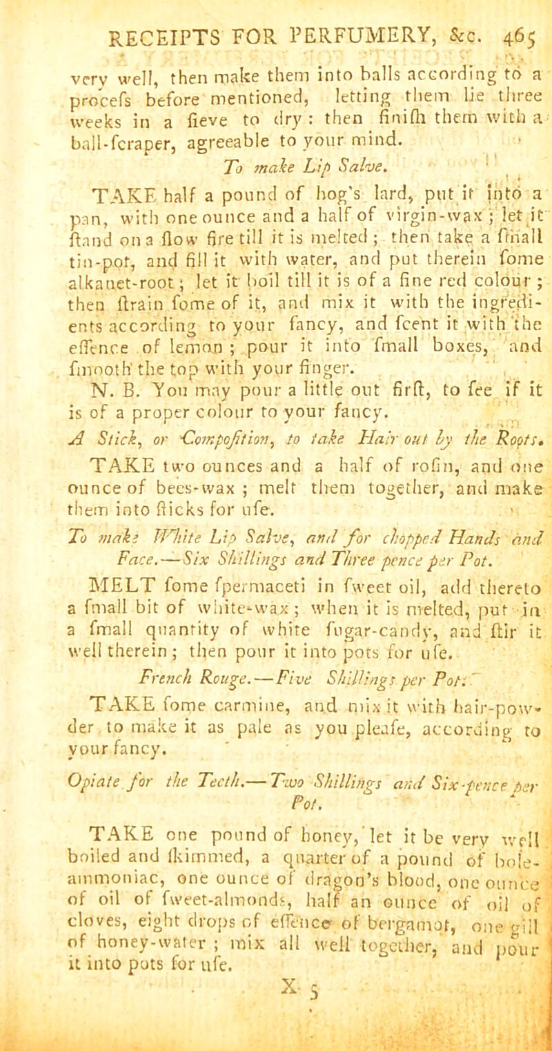 very well, then make them into halls according to a pro'cefs before mentioned, letting them lie three weeks in a fieve to dry: then finifh them with a- ball-fcraper, agreeable to your mind. To make Lip Salve. TAKE half a pound of hog's lard, put it into a pan, with one ounce and a half of virgin-wax ; let it Rand on a (low fire till it is melted ; then take a fthall tin-pot, and fill it with water, and put therein fome alkauet-root; let it boil till it is of a fine red colour ; then drain fome of it, and mix it with the ingredi- ents according to your fancy, and feent it with the e(fence of lemon ; pour it into fmall boxes, and fmooth' the top with your finger. N. B. You may pour a little out fil'd, to fee if it is of a proper colour to your fancy. A Stick, or ■Compoftion, to take Hair out by the Roots, TAKE two ounces and a half of rofin, and one ounce of bees-wax ; melt them together, and make them into (licks for ufe. To make White Lip Salve, ami for chopped Hands ' and Face.—Six Shillings and Three pence per Pot. MELT fome fpermaceti in fweet oil, add thereto a fmall bit of white*-wa.x ; when it is melted, put in a fmall quantity of white fugar-candy, and ftir it well therein; then pour it into pots for life. French Rouge. — Five Shillings per Pott' TAKE fome carmine, and mix it with hair-pow- der to make it as pale as you pleafe, according to your fancy. Opiate for the Teeth.— Two Shillings and Six-fence ber Pot. TAKE one pound of honey,'let it be very well boiled and (kitnmed, a quarter of a pound of bole- | ammoniac, one ounce of dragon’s blood, one ounce i of oil of fvveet-almonds, half an ounce of oil of cloves, eight drops of efience of bergamot, one mil of honey-water ; mix all well together, and pour it into pots for ufe.
