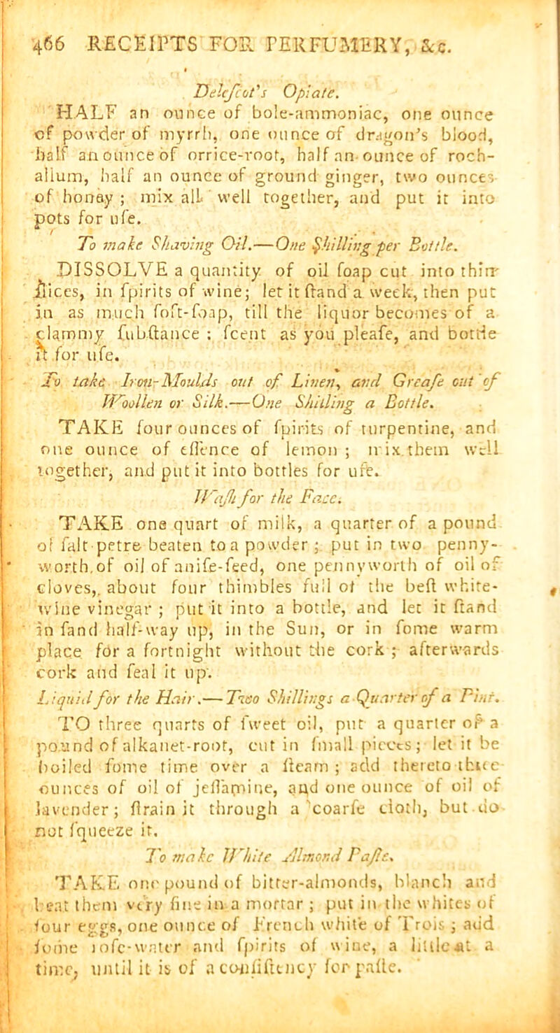 Helefcot's Opiate. HALF an ounce of bole-ammoniac, one ounce cf powder of myrrh, one ounce of dragon's blood, half an ounce of orrice-root, half an ounce of roch- aiium, half an ounce of ground ginger, two ounce-, of honey; mix all well together, and put it into | pots for ufe. To make Shaving Oil.—One ^hilling per Bottle. DISSOLVE a quantity of oil foap cut into thiir juices, in fpirits of wine; let it (land a week, then put in as much foft-foap, till the liquor becomes of a clammy fubftance : fce.nt as you pleafe, and boride it for ufe. Jv take Iron-Moulds out of Linen, and Greafe out of Woollen or Silk.—One Shilling a Bottle. TAKE four ounces of fpirits of turpentine, and one ounce of eflence of lemon ; mix.them well together, and put it into bottles for ufe. Jlfajhfor the Face. TAKE one quart of milk, a quarter of a pound of fait petre beaten to a powder ; put in two penny-- * worth,of oil of anife-feed, one pennyworth of oil of cloves,, about four thimbles full of the bed white- wine vinegar ; put it into a bottle, and let it ftand in fand half-way up, in the Sun, or in fome warm place for a fortnight without the cork ; afterwards cork and feal it up: f Liquid for the Hair.— Two Shillings a Quarter of a Pint. TO three quarts of fweet oil, put a quarter of1 a i pound of alkanet-root, cut in (mall pieces; let it be boiled fome time over a fleam ; add thereto three ounces of oil of jedapnine, apd one ounce of oil of lavender; drain it through a coarfe cloth, but do not fqueeze it. To male White Hltnond Pajle.. TAKE one pound of bitter-almonds, blanch and I eat them very fine in a mortar ; put in the whites ol four eggs, one ounce of French white of Trois ; add I fome infc-wnier and fpirits of wine, a littlc*t a time, until it is of a coufifttncy forpafte.