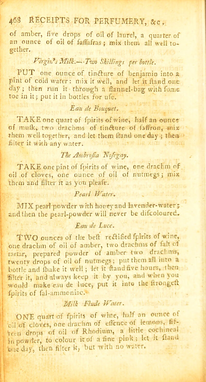 of amber, five drop's of oil of laurel, a quaiter of an ounce of oil of faflafras ; mix them all well to- gether. Virgil?s Milk.—•■Two Shillings per bottle. PUT one ounce of tinRure of benjamin into a pint of coid water: mix it well, and let it Hand one dap ; then run it through a flannel-bag with fume, toe in it; put it in bottles for ufe. Eati de Bouquet. TAKE one quart of fpirits of wine, half an ounce of mufk, two drachms of tinRure of faffron, mix them well together, and let them fland one day ; then filter it with any water. The Ambrcjia Nofegay. TAKE one pint of fpirits of wine, one drachm of oil of cloves, one ounce of oil of nutmegs ; mix them and filter it as you pleafie. Pearl TVater* MTX pearl powder with honey and lavender-water -r and then the pearl-powder will never be difcoloured. Eau de Luce. TWO ounces of the belt reRified fpirits of wine, one drachm of oil of amber, two drachms of fait of rartar, prepared powder ol amber two drachms, twenty drops of oil of nutmegs; put them all into a bottle'and fhake it well ; let it ftnndftve hours, then ififtdr it, and always keep it by you, and when ton would make eau de luce, put it into the ftrongeft fpirits of fal-ammoniac.- Milk Elude Water. ONE quart of fpirits of wine, half an ounce of oil of cloves, one drachm of efl'ence of lemons, fif- teen drops of oil of Rhodium, a little coclunca in powder, to colour it of a fine pink; let it itatni one day, then filter if, but with no water.