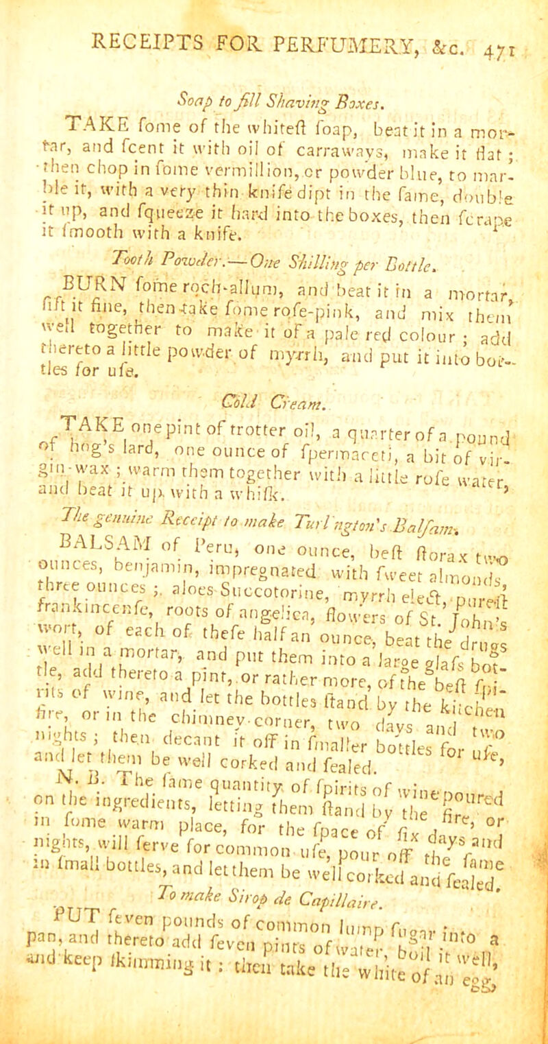 Soap to fill Shaving Boxes. TAKE fome of the ivhiteft foap, beat it in a moi> t\ir, and fcent it with oil of carrawavs, make it flat; ■then chop in fome Vermillion, cr powder blue, to mar- ble it, with a very thin km'fedipt in the fame, double it up, and fqueeze it hard into the boxes, then fcrape it fmooth with a knife. 1 Tooth Powder. — One Shilling per Dot tie. BURN fome rqch-aHum, and beat it fn a mortar 1 tit fine, then-take fome rofe-pink, and mix than wed togetner to make it of a pale red colour • add thereto a little powder of myrrh, and put it into bot- tles lor u Is. Cold Cream. TAKEonepintof trotter oil, a quarter of a. pound of hog s lard, one ounce of fpermareti, a bit of vir gm -wax ; warm them together with a little rofe water and beat it up with a whifk. ’ The genuine Receipt to make Turlngtm's Balfiam-. BALSAM of Peru, one ounce, heft ft ora x two ounces, benjamin, impregnated with Tweet almonds three ounces aloes Succotorine, myrrh eiedh Pi,re4 frank nice life, roots of angelica, flowers of Sr 1dm > tie ”1 mlT,0rfar’ and put them int0 a lacgeglafs bot tie, add thereto a pint, or rather more, of the§beff fr ' rits of wine, and let the bottles Hand bv the kind! bre, or m the chimney-corner, two davs am ^ Aiarja “ ^i bottles,and lettheoi be welfcorkcd wSfajS' To make Si> op de Caps Hair,. pan, and thereto' add fevea^ i n”5 P f['§'?r.'n‘0 a