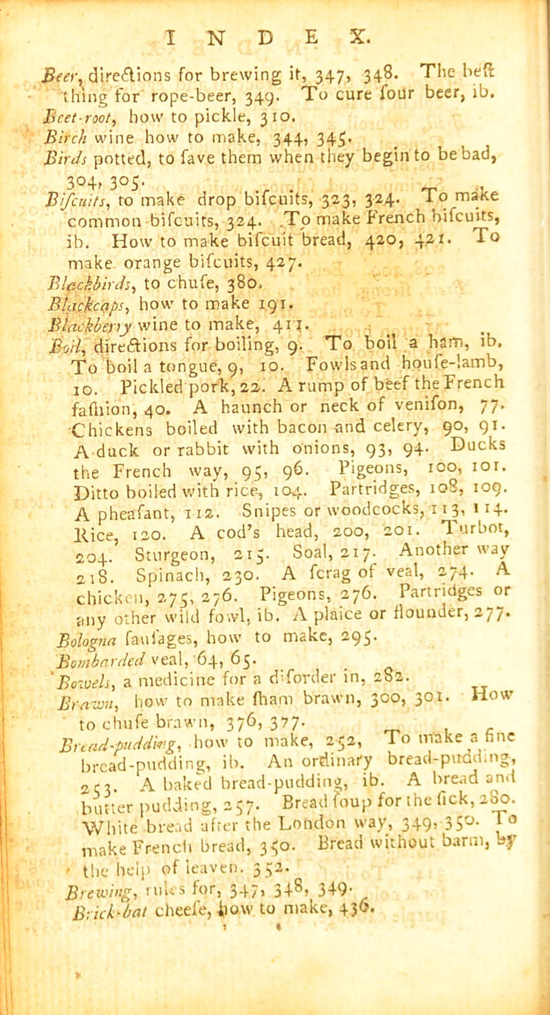 Beer, directions for brewing it, 347, 348. The heft thing for rope-beer, 349. To cure four beer, ib. Beet-root, how to pickle, 310. Birch wine how to make, 344, 345. Birds potted, to fave them when they begin to be bad, 304, 305. Bifcuits, to make drop bifcuits, 323, 324. To make common bifcuits, 324. .To make french bifcuits, ib. How to make bifeuit bread, 420, 421. To make orange bifcuits, 427. Blackbirds, to chufe, 380. Blackcaps, how to make 191. Blackberry wine to make, 411. Boil, directions for boiling, 9. To boil a ham, ib. To boil a tongue, 9, 10. Fowlsand houfe-lamb, 10. Pickled pork, 22. A rump of beef the French fafliion, 40. A haunch or neck of venifon, 77. Chickens boiled with bacon and celery, 90,91. A duck or rabbit with onions, 93, 94. Ducks the French way, 95, 96. Pigeons, 100, 101. Ditto boiled with rice-, 104. Partridges, 108, 109. A pheafant, 112. Snipes or woodcocks, 11 3, 114- Eice, 120. A cod’s head, 200, 201. Turbot, 204. Sturgeon, 213. Soal, 217- Another way 2iS. Spinach, 230. A ferag of veal, 274. A chicken, 275, 276. Pigeons, 276. Partridges or any other wild fowl, ib. A plaice or flounder, 277. Bologna faulages, how to make, 295. Bombarded veal, 64, 65. 'Bowels, a medicine for a dTorder in, 282. Brawn, how to make fham brawn, 300, 301. How to chufe brawn, 376, 377. Bread-pudding, howto make, 232, To make a fine bread-pudding, ib. An ordinary bread-puoo.ng, 2cr. A baked bread-pudding, ib. A bread and butter pudding, 257. Bread foup for the Tick, 200. White bread after the London way, 349, 350- 1 0 make French bread, 330. Bread without barm, by r the help of leaven. 332. Brewing, rules for, 347, 348, 349. Brick-bat cheefe,fiow to make, 436.