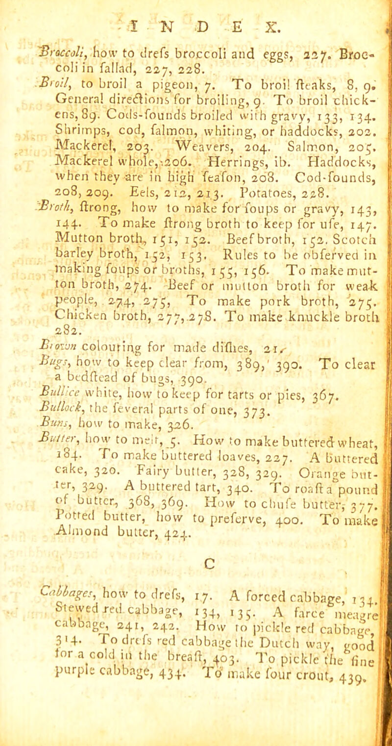 'Broccoli, how to drefs broccoli and eggs, 227. Broe- coli in fallad, 227, 228. Broil, to broil a pigeon, 7. To broil fttaks, 8, 9. Genera! directions for broiling, 9. To broil chick- ens, 89. Cods-founds broiled with gravy, 133, 134. Shrimps, cod, falmon, whiting, or haddocks, 202. Mackerel, 203. Weavers, 204. Salmon, 203. Mackerel whole,-.206. Herrings, ib. Haddocks, when they are in high feafon, 208. Cod-founds, 208, 209. Eels, 212, 213. Potatoes, 228. Broth, ftrong, how to make for foups or gravy, 143, 144. To make ftrong broth to keep for ufe, 147. Mutton broth, 151, 132. Beefbroth, 132. Scotch barley broth, 132, 133. Rules to be obfefved in making foups or broths, 133, 156. To make mut- ton broth, 274. Beef or mutton broth for weak people, 274, 273, To make pork broth, 275. Chicken broth, 277,.27.8. To make knuckle broth 282. Biqvjn colouring for made diflies, iis Bugs, how to keep clear from, 389,' 390. To clear a bedftead of bugs, 390. Bull’ce white, how to keep for tarts or pies, 367. Bullock, the feveral parts of one, 373. Buns, how to make, 326. Butter, how to men, 3. How to make buttered wheat, 184. To make buttered loaves, 227. A buttered cake, 320. Fairy butter, 328, 329. Orange but- ter, 329. A buttered tart, 340. To roaft a pound (ft butter., 368, 369. How to chufe butter,-377. 1 otred butter, how to preferve, 400. To make Almond butter, 424. Callages, how to drefs, 17. A forced cabbage, 134 Stewed red cabbage, 134, ,35. A farce meagre cabbage, 241, 242. How to pickle red cabbage 314. To drefs red cabbage the Dutch way, vood lor a C0M jb the breaft, 403. To pickle the tine purple cabbage, 434. Td make four crout, 439,