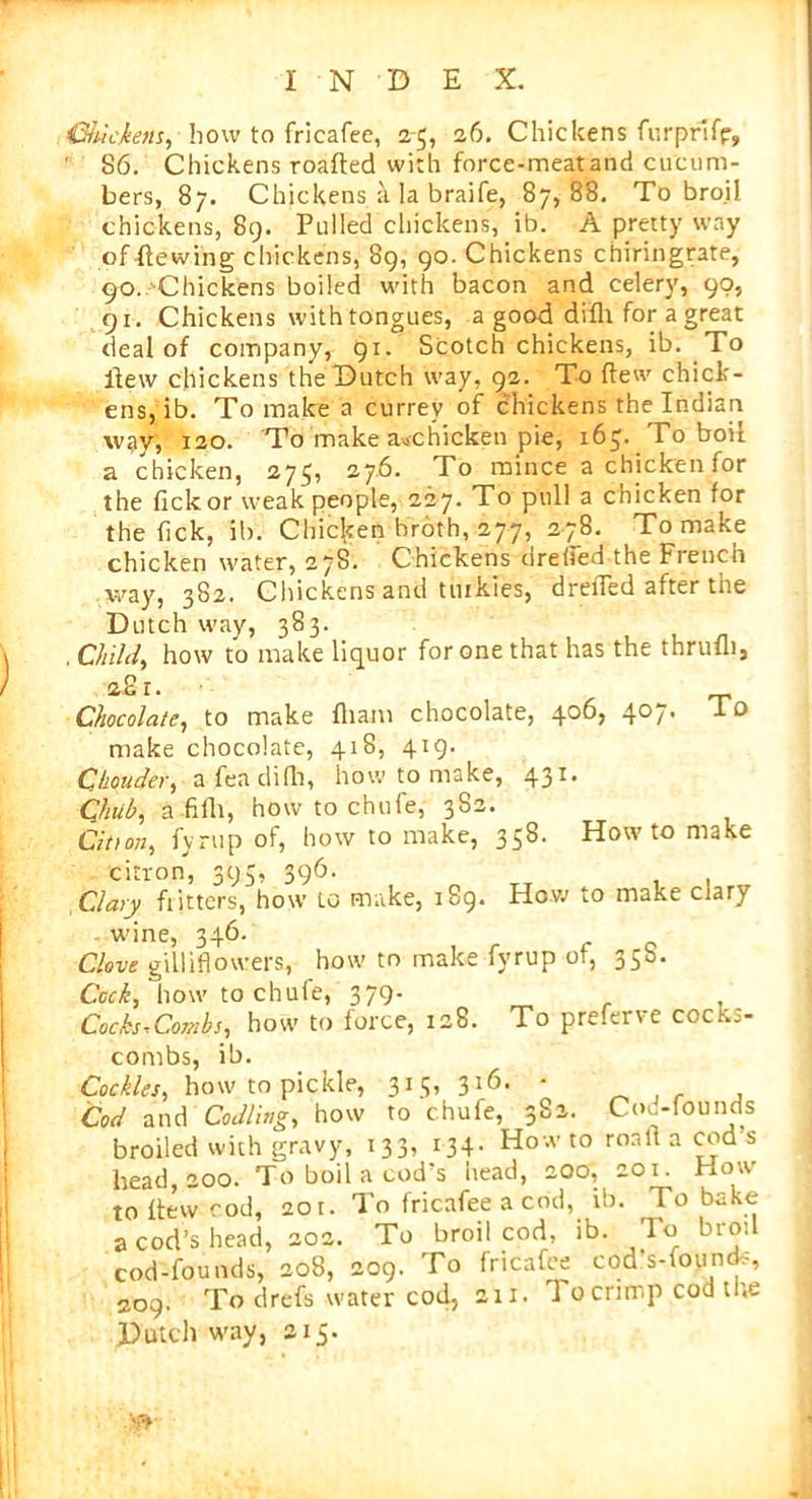 Ctiuckem, how to fricafee, 2-5, 26. Chickens furprifp, 86. Chickens roafted with force-meat and cucum- bers, 87. Chickens a la braife, 87,88. To broil chickens, 89. Pulled chickens, ib. A pretty way ofHewing chickens, 89, 90. Chickens chiringrate, 90. Chickens boiled with bacon and celery, 90, 91. Chickens with tongues, a good difh for a great deal of company, 91. Scotch chickens, ib. To flew chickens the Dutch way, 92. To flew chick- ens, ib. To make a currev of chickens the Indian way; 120. To make a*chicken pie, 165. To boil a chicken, 273, 276. To mince a chicken for the fickor weak people, 227. To pull a chicken for the Tick, ib. Chicken broth, 277, 278. To make chicken water, 27S. Chickens drehed the Fiench way, 382. Chickens and ttukies, drefled after the Dutch way, 383. , Child, how to make liquor for one that has the thruili, <z2i. Chocolate, to make fliam chocolate, 406, 407. I o make chocolate, 418, 419. Cbonder, a fea difh, how to make, 431. Chub, a-fifh, how to chufe, 382. Cition, fynip of, how to make, 358. Howto make citron, 395, 396. Clary flitters, how to make, 189. How to make clary wine, 346. Clove gilliflowers, how to make fyrup of, 35s. Cock, how to chufe, 379- Cocks^Combs, how to force, 128. To preferve cocks- combs, ib. Cockles, how to pickle, 315, 316. ■ Cod and Codling, how to chufe, 3S2. Confounds broiled with gravy, 133, 134. How to ronlt a cod s head, 200. To boil a cod’s head, 200, 201. How to flew cod, 201. To fricafee a cod, ib. To bake a cod’s head, 202. To broil cod, ib. To broil cod-founds, 208, 209. To fricafee cod’s-founcfc, 209. To drefs water cod, 211. 1 0 crimp cod the Dutch way, 2x5. '•r*