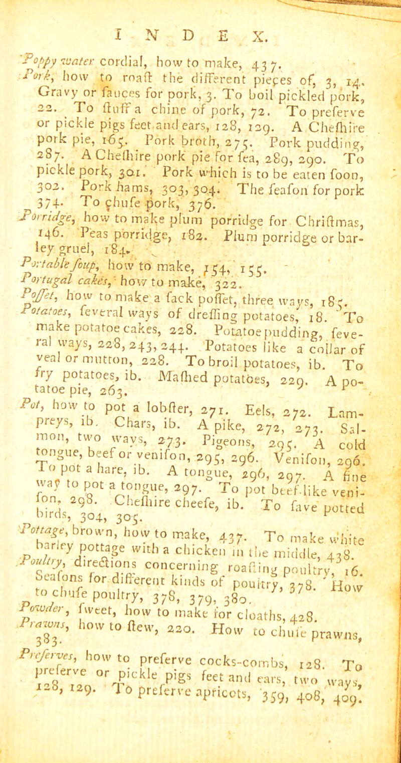 ■Pappy water cordial, how to make, 437. xo'k, how to roafl the different pieces of, 3, 14,. Gravy or fauces for pork, 3. To boil pickled pork, 22. To fluff a chine of pork, 72. To preferve or pickle pigs feet,and ears, 128, 129. A Chefhire pork pie, 1-63, Pork broth, 275. Pork pudding, 2S7. A Che(liire pork pie for fea, 289, 290. To pickle pork, 30.1. Pork which is to be eaten foon, 302. Pork hams, 303,304. The feafon for pork 374- To fhufe pork, 376. 2 otridge, how to make plum porridge for Chriflmas, 146. Peas porridge, 182. Plum porridge or bar- ley gruel, 184- -v Portable foup, how to make, 754, 153. Portugal cakes, hov7 to make, 322. Jl0w t0 make a fack poffet, three ways, 183. potatoes, feveral ways of dreffing potatoes, 18. To make potatoe cakes, 228. Potatoe pudding, feve- ral ways, 228, 243, 244. Potatoes like a collar of veal or mutton, 228. To broil potatoes, ib. To try Potat°es, ib. Mafhed potatoes, 220. A oo- tatoe pie, 263. J F Pot, how to pot a lobfler, 271. Eels, 272. Lam- preys, ib. Chars, ib. A pike, 272, 273. Sal- mon, two ways, 273. Pigeons, 29c. A cold tongue beef or yenifon, 295, 296. Venifon, 296. T pot a hare, ib. A tongue, 296, 297. A fine way to pot a tongue, 297. To pot beef like veni- birT Cheflureclleere> ib- To fave potted nirds, 304, 305. r pottage, brown, how to make, 437. To make white arley pottage with a chicken in the middle, 438. Pouly directions concerning roafiing poultry, 16. uealons for different kinds of poultry, 378. ' How to cbufe poultry, 37S, 379, 380. 7,37 Powder, weef, how to make for deaths, 428. Prarons, how to flew, 220. How to elude prawns, Prc/erves, how to preferve cocks-combs, 128 To S;e0°rTPiCnklefPigS fK.tand-;.wo ways