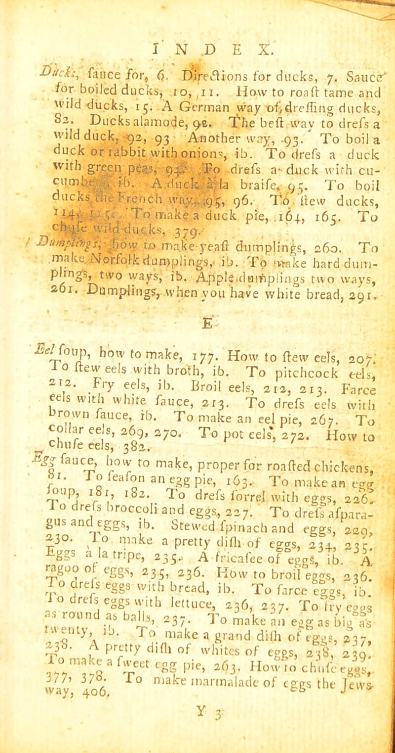 ■DtscL-, fauce for, <?• Direeiions for ducks, 7. Sauccf for boiled ducks, 10, .11. How to road tame and wild ducks, 15. A German way of,dreffing ducks, Sa. Ducks alamode, ()t. The bed way to drefs a 'vild duck, 92, 93 Another way, .93. To boil a duck or rabbit with onion, -ib. To drefs a cluck with green peas,- 93,:- ,'Fo -drefs a- duck with cn- cumtfeib. A;duc.k-,a)la braife, 93. To boil ducks ir.it french way.. ;gr, 96. To itew ducks, • v- To make a duck pie, 161, 16c. To ch-jle 'vilddiicks, .379. ■Da»yib/g's,--;\:,6w to mnkVyeafl dumplings, 260. To make. Norfolk dumplings, ib. To wmke hard dum- p ings, two ways, ib. Apple-dumplings two ways, 201. Dumplings, when you have white bread, 291. E- Te/foup, how to make, 177. How to flew eels, 207; 0 itew eels with broth, ib. To pitchcock eels, -!2. Fiy eels, ib. Broil eels, 212, 213. Farce eels with white fauce, ar3. To drefs eels with rown fauce, ib. To make an eel pie, 267. To collar eels, 269, 270. To pot eels*, 272. Howto ^ chufe eels, 382. fauc^,’ wr t0 makfb proper for roafted chickens, J’o feafon an egg pie, r63. Tomakeanegg oup i8r 182. To drefs forrel.with eggs, 226, 1 o drefs broccoli and eggs, 227. To drefs afpara- gus an eggs, ib. Stewed fpinach and eggs, 220, -3°. ^ o make a pretty difli of eggs, 23+, 23c gg^ a la tripe, 235- A fricafee of eggs, ib. A ragoo 0 eggs, 235, 236. Hbw to broil eggs, 236 To cue Is eggs with bread, ib. To farce eggs, ib io drefs eggs with lettuce, 236, 237. To'fry e°gs ns round as balls, 237. To make an egg as big&fs tu enty u. To make a grand dilh of eggs, 237, J8- A pretty difli of whites of eggs, 238, 239. way, 406 r° niak‘e marmalade of eggs the Jews- Y n a