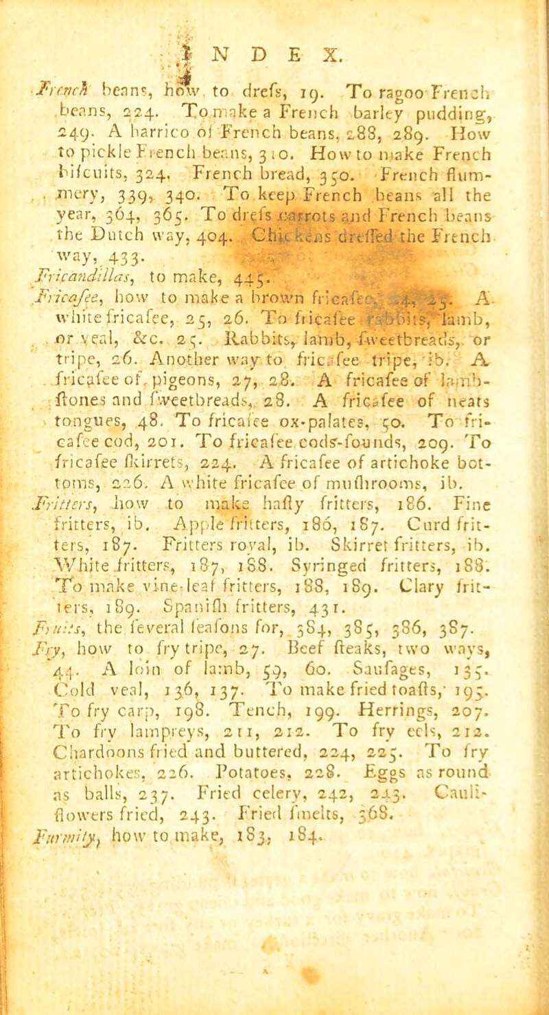 ‘1.5* French bean?, how to drefs, 19. To ragoo French beans, 224. To make a French barley pudding, 249. A harrico oj French beans, 288, 289. How to pickle French bean§, 3 10. How to make French bi/cuits, 324, French bread, 350. French flum- mery, 339, 340. To keep French beans all the year, 364, 365. To dreis .carrots and French beans the Dutch way, 404. Chic kins-areAed-the French way, 433. Fricanddlas, to make, 445; .Fricafee, how to make a brown fricafee. .4, 23. A white fricafee, 25, 26. To- fricaiee.-rabbitsf'lamb, or veal, &c. 23. Rabbits, lamb, Aveetbreads,. or tripe, 26. Another way to fricafee tripe, ib. A fricRee of pigeons, 27, 28. A fricafee of Irurib- ftones and fweetbreads, 28. A fricafee of neats tongues, 48. To fricaiee ox-palates, 30. To fri- cafee cod, 201. To fricafee cods’-founds, 209. To fricafee fkirrets, 224. A fricafee of artichoke bot- toms, 226. A white fricafee of mnfhrooms, ib. ..Fritters, how to make hafly fritters, 186. Fine fritters, ib. Apple fritters, 186, 187. Curd frit- ters, 187. Fritters royal, ib. Skirret fritters, ib. White fritters, 187, 188. Syringed fritters, 188. To make vine- leaf fritters, 188, 189. Clary frit- iers, 189. Spanifli fritters, 431. Finds, the ieveral feafons for, 5S4, 385, 386, 387. Fry, how to fry tripe, 27. Beef (leaks, two ways, 44. A loin of Iamb, 39, 60. Saufages, 133. Cold veal, 136, 137. To make fried toads,’ 193. To fry carp, 198. Tench, 199. Herrings, 207. To fry lampreys, 211, 212. To fry eels, 212. Chardoons fried and buttered, 224, 223. To fry artichokes, 226. Potatoes, 228. Eggs as round as balls, 237. Fried celery, 242, 2.13. Cauli- flowers fried, 243. Fried linelts, 368. Fnr/ni/jt, how to make, 183. 184.