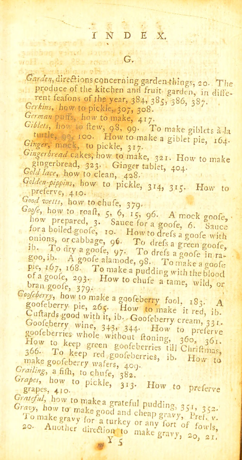 G. Carden, directions concerning garden-things, 2o- The produce of the kitchen and fruit garden, in diffe- rent feafons of the year, 384, 385,^386, 3S7. her kins, how to pickle,, 30;, 308. Gt’rman>puijs. how to make, 417. fteiv 98, 99. To make giblets a -h tilde, 100. How to make a giblet pie, j6j.- Ginger, mock, to pickle, 317. F 5 4 Gingerbread cakes, how to make, 321. How to make gingerbread, 323. Ginger tablet, 404. held lace, how to clean, 428. “ pitkle' 3‘4, 3.J- riaiv to Good wetts, how to chufe, 379, 7^’ h°lv ™ft' 5. 6, IJ, 96. A mock goofe, ■ how prepared, 3. Sauce for a goofe, 6. Sane’ fora boded goofe, 10. How to drefs a o00fe w rh omons, or cabbage, 96. To drefs a green ?oofe EOO il° 7 7°rj To drefs afoofei ra.’ Pie 6, ,7 7 ’; ' ')S; Totmkeagoofe oft f, i h” * Pddi2 with the blood „ brjgoot In. H°W,0Cl,afc wild, or how,° make a g00feb f , . goofeberry p,e, 065. How to ,Stake it red it, gpofeberries whole fbb* To grCet eoofcb«™» lill Clir'itima ’ make goofeberry wafers, ‘b' Hoiv » Grading, a fifli, to chufe, 382. Grapes, how to nirklf> ,, T „ tt .grapes, 4,0. P ’ *13' Howt° Prefers r'T^l h°W t0makca grateful puddin- ^r1c,1eap y r b « > -O, 21,