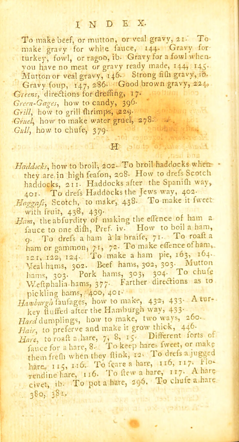 To make beef, or mutton, or veal gravy, 21. To make gravy for white fauce, 144. Gravy for turkey, fowl, or ragoO, ib- Gravy for a fowl when- vou have no meat or gravy ready made, 144, 143. Mutton or veal gravy, 146- Strong filli gravy, ib. Gravy foup, 147, 386> Good brown gravy, 224? Greetu, directions for deeding, 17. Green-Gages, how to candy, 396- Grill, how to grill flirimps, -.229. Gruel, how to make water gruel, 278. . . Gull, how to chufe, 379- H Haddocks, how to broil, 202. To broil haddocks when they are in high feafon, 208- How to drefs Scotch haddocks, 21i- Haddocks after the Spanifh way, 401. To drefs Haddocks the Jews way, 402- Haggafs, Scotch, to make, 4.38. To make it fweet with fruit, 438, 439- Ham, theabfurdity of making the eflence of ham a fauce to one difh, Pref- iv. Plow to boil a ham, 9. To drefs a ham a la braile, 71- To roalt a ham or gammon, 71, 72- To make eflence of ham, 12 r, 122, 124. To make a ham pie, 163, 163. Veal hams, 302. Beef hams, 302, 303. Mutton hams, 303. Pork hams, 303, 304- To chufe Weftphalia hams, 377. Farther directions as to pickling hams, 400, 401- Hamburgh faufages, how to make, 432, 433- A tur- key Huffed after the Hamburgh way, 433- Harddumplings, how to make, two ways, 260. Hair, to preferve and make it grow thick, 440. Hare, to roaft a.hare, 7, 8, 15. Different lorts of fauce for a hare, 8- To keep hare= fweet, or make them frefl) when thev flin-k, ia> 1 o drefs a juggtd hare, n5, 1.6. To tore a hare, n6, n7- rendinehare, 116. To flew a hare, 117. A hate civet, ibv To pot a hare, 290. lo chufe a hare 380, 381.