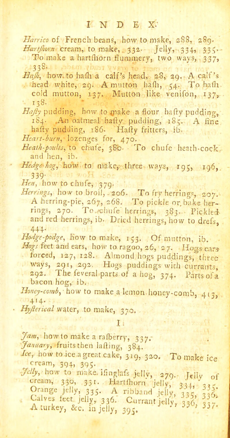 llarrico of French beans, how to make, 288, 289. Hnrtfimn cream, to make, 332. Jelly, 334, 333. To make a hartfhorn flummery, two ways, 337, 338- HaJJi, how. to hafli a calf’s head, 28, 29. A calf’s head white, 29. A mutton hafli, 34. To hafli. cold mutton, 137. Mutton like venifon, 137, 138. Hajly pudding, how to ^pake a flour hafly pudding, 184. ,A-n oatmeal hafly pudding, 183. A fine hafly pudding, 186- Hafly fritters, ib- Heart-burn, lozenges for, 470. Heath-poults, to chute, 380. To chufc heath-cock, and hen, ib. Hedge-hog, how to make, three ways, 195, 196, 339- Hen, how to chufe, 379. Herrings, how to broil,. 206. To fry herrings, 207. A herring-pie, 267, 268. To pickle or. bake her- rings, 270. To.,chufe herrings, 383. Pickled- and red herrings, ib. Dried herrings, how to drefs, 444- Hodge-podge, how to make, 133. Of mutton, ib. Hogs feet and ears, how to ragoo, 26, 27. Hogs ears forced, 127, 128. Almond hogs puddings, three ways, 291, 292. Hogs puddings with currants, 292. The feveral parts of a hog, 374. Parts of a bacon hog, ib. Honey-comb, how to make a lemon honey-comb, 415 414. Hyjlerical water, to make, 370. I: Jam, how to make a rafberry, 337. January, fruits then lading, 384. how to .ice a great cake, 319, 330. To make ice cream, 394, 395. Jelly, how to make, ifingbfs jellv, 379.. rt.j]v , cream, 330, 351. Hartfhorn' jelly, 02, , Orange jelly, 335. A ribband jelly, 3Yr Ih] Calves feet jelly, 336. Currant jelly, 336 A turkey, &c. in jelly. 395. J ’’ 33C>