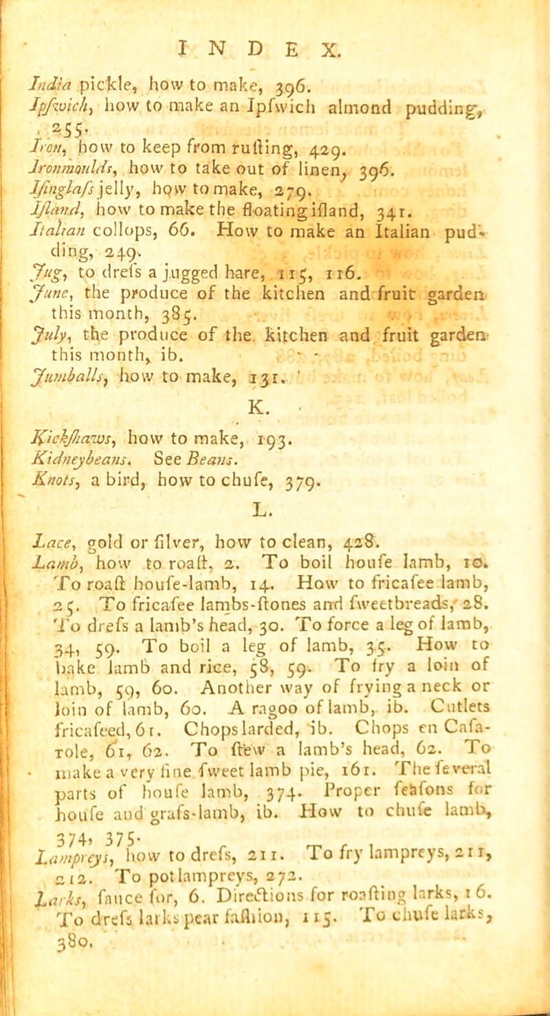 1 India pickle, how to make, 396. Ipfivich, how to make an Jpfwich almond pudding-, , 2.55- Iron, how to keep from rutting, 429. Ironmoulds, how to take out of linen, 396. IJinglafs jelly, hqwtomake, 379. IJland, how to make the floating ifland, 341. Italian collops, 66. How to make an Italian pud* ding, 249, Jug, to drels a jugged hare, 115, 116. Juno, the produce of the kitchen and fruit garden this month, 385. July, the produce of the kitchen and fruit garden: this month, ib. - - Jumballs, how to make, 131. ‘ K. Kickjhaws, how to make, 193. Kidneybeans. See Beaus. Knots, a bird, how to chufe, 379. L. Lace, gold or filver, how to clean, 428. Lamb, how to road, 2. To boil houfe lamb, 10. To road houfe-lamb, 14. How to fricafee lamb, 25. To fricafee lambs-ftones and fweetbreads, 28. To drefs a lamb’s head, 30. To force a leg of lamb, 34, 59. To boil a leg of lamb, 35. How to bake lamb and rice, 58, 59. To fry a loin of lamb, 59, 60. Another way of frying a neck or Join of lamb, 60. A ragoo of lamb, ib. Cutlets fricafced, 61. Chops larded, ib. Chops en Cnfa- xole, 61, 62. To (few a lamb’s head, 62. To make a very fine fweet lamb pie, 16r. Thefeveral parts of houfe lamb, 374. Proper fe&fons for houfe and grafs-lamb, ib. How to chufe lamb, 3 7 4? 3 7 5 * Lampreys, how to drefs, 211. To fry lampreys, 21 r, 2t2. To pot lampreys, 272. Larks, fatice for, 6. Directions for roafting larks, 1 6. To drefs larks pear faflnon, 115. To chufe larks, 380.