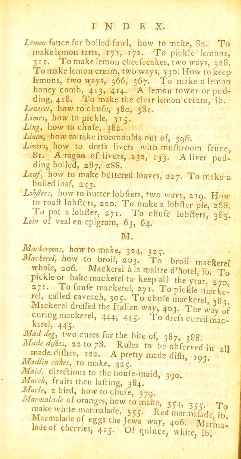 Lemon fauce for boiled fowl, how to make, 82. To make lemon tarts, 171, 172. To pickle lemons, 311. To make lemon cheefecakes, two ways, 328. To make lemon cream, two ways, 330. How to keep lemons, two ways, 366, 367. To make a lemon honey comb, 413, 41.4. A lemon tower or pud- ding, 418. To make the clear lemon cream, ib. Leveret, how to chufe, 380, 381. Limes, how to pickle, 315- Ling, how to chufe, 382. Linen, how to take ironmoulds out of, 396. Livers, how to drefs livers with mu fh room fauce, 81. A ragoo of livers, 132, 133. A liver pud- ding boiled, 287,' 288. Loaf, how to make buttered loaves, 227. To make a boiled loaf, 253. Lobjlers, how to butter lobfters, two ways, 219. How to roaft lobfters, 220. To make a lobfter pie, 268. To pot a lobfter, 271. To chufe lobfters, 383! Loin of veal en epigram, 63, 64. M. Mackeroons, how to make, 324, 325. Mackerel, how to broil, 203. To broil mackerel whole, 206. Mackerel a la maitre d’hote! ib.* To pickle or bake mackerel to keep all the year 2-ji. To foufe mackerel, 271. To pickle macke- rel, called caveach, 305. To chufe mackerel, Mackerel drefled the Italian way, 403. The wl of curing mackerel, 444, 445. To drefs cured mac- kerel, 443. Mad dog, two cures for the bite of, 387, 388 Made dfies, 22 to ;S. Rules to be obferved j„ .1! maded.flies, r22. A pretty made difli, iQ, Madhn cakes, to make, 323. Maid, directions to the houfe-maid, 300. March, fruits then lafting, 384. Marie, a bird, how to chufe, 379. Marmalade of oranges, how to make, or, ^ make white marmalade, 355. RJ nlfu&'de ib ladeofcter°L'gf. ' oT 4°?'- Marn>=>-