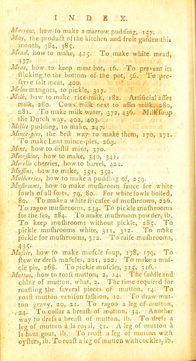 Marrow, how to make a marrow pudding, 137. May, the product of the kitchen and fruit garden this month, 384, 385. Mead, howto make, 413. To make white mead, 437’ Meat, how to keep meat hot, 16. To prevent its flicking to the bottom of the pot, 5.6. To pre- ferve fait meat, .400. Melon mangoes, to pickle, 317.- Milk, how to make rice-milk, 182. Artificial aftes milk, 280. Cows milk next to aftes inilk,.28o, 281. To make milk wafer, 372, 436. MUfeTonp the Dutch way, 402, 403. i Millet pudding, to make, 247; Mince-pies, the beft way to make them, 170, 171. To make Lent mince-pies, 269. Mint, how to diftil mint, 370. Moot’Jhine, how to make, 340, 341. Morelto cherries, howto barrel, 421. Muffins, howto make, 35 r, 332. Mulberries, how to make a pudding of, 239. Mujhrooms, how to make mufhroom fauce for white- fowls of all forts, 79, 80. For white fowls boiled, 80. To make a white fricafee of mufhrooms, 226. To. ragon mufhrooms, 234. To pickle mufhrooms forthe fea, 284. To make mufliroom powder, ib. To keep mufhrooms without pickle, 285. To pickle mufhrooms white, 311, 312. To mhke pickle for mufhrooms, 312. To raife mufhrooms, 435- Mufcle, how to make mufcle foup, 178, 179. To flew or drefs mufcles, 221, 222. To make a muf- cle pie, 268. To pickle mufcles, 313, 316. Mutton, how to roafhmitton, 2, 14. The faddleand chine of mutton, what, 2. The time required for roafiing the fcveral pieces of mutton, 14. To roaft mutton venilon fafhion, 12. To draw mut- ton gravy, 20, 21. To ragoo a leg cf mutton, ,24. To. collar a bread of mutton, 34. Another way to drefs a break of mutton, ib. To drefs a leg of mutton a la ro) al, 51. A leg of mutton a labautgout, ib. To roaft a leg of million with oyfters, ib. Toroaft a leg of mutton withcockles, ib.