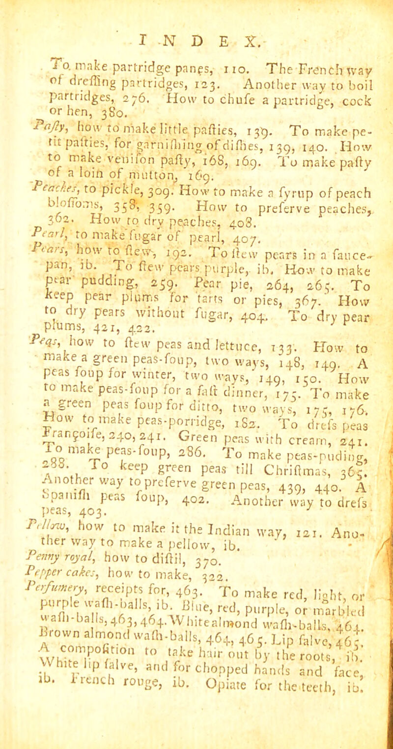 1 o. make partridge panes, 110. The French way ot drefling partridges, 123. Another way to boil partridges, 276, How to chufe a partridge, cock or hen, 380. Pajly, how to make little parties, 139. To make pe- tit parties, for gnrnifliing of dirties, 139, 140. How to make veniron party, 168, 169. To make party of a loin of mutton, 169. Peaches^ to pickle, 309. How to make a fyrup of peach mofioms, 358; 339. How to preferve peaches, 302. How to dry peaches, 4o3. Pearl, to make fugar of pearl, 407. P<a>s, how to flew, 192. To flew pears in a fauce- pan, lb. To flew pears.purple, ih. Bow to make par pudding, 259. Pear pie, 264, 263. To keep pear plums for tarts or pies, 367.' How to dry pears without fugar, 40.1. To dry pear plums, 421, 422, 1 r Pfqs, how to ftew peas and lettuce, 133. How to make a green peas-foup, two ways, 148, 149. A peas foup for winter, two ways,’ 149, ko. How to make peas-foup for a A,It dinner, 173. To make n green peas foup for ditto, two ways, 173, 176. How tc1 make peas-porridge’, 182. To drefs peas Franfoife, 240,241. Green peas with cream, 241. To make peas-foup, 286. To make peas-puding, -38. To keep green peas till Chriflmas, 36c. Another way to preferve green peas, 439, 440. A bpamfli peas foup, 402. Another way to drefs peas, 403. y Prl/avj, how to make it the Indian way, 121. Ano- ther way to make a pellovv, ib. Penny royal, how to dirtil, 370. Pepper cakes, how to make, 322. Perfumery, receipts for, 463. To make red, light, or S hri|fl)’i)a Sklb-\iniUe’ rt>ci’ pUrple’ 0r marW-cd p ba Is, 463, 464AV lute almond warti-balls, 461. Frown almond warti-balls, 464, 465. Lip falve 46,'  S° r t0 *a>e hair ^ the roots, ,*& nte lip Live, and for chopped hands and face, 1 ‘ i iench rou2e> i-b. Opiate for the teeth, ib.