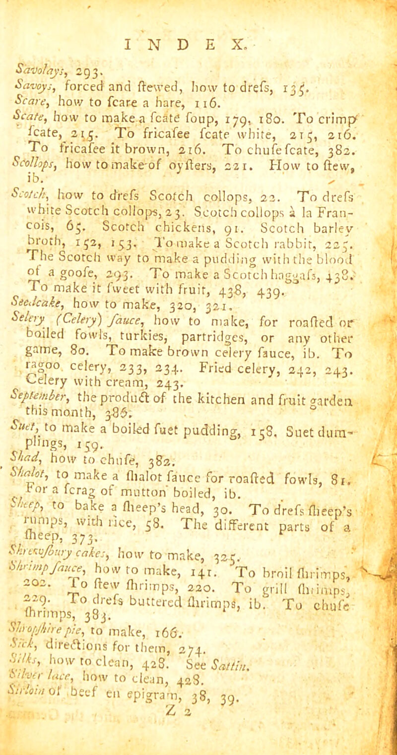 Saw?ay's, 293. Savoys, forced and flewed, how to drefs, 13^. Scare, how to fcare a hare, 116. Spate, how to make a fcate foup, 179, 180. To crimp* icate, 21,5. To fricafee fcate white, 215, 216. To fricafee it brown, 216. To chufe fcate, 382. Scollops, howtomakeof oyflers, 221. How to (tew, ib. , . Scotch, how to drefs Scotch collops, 22. To drefs white Scotch collops,23. Scotch collops a la Fran- cois, 63. Scotch chickens, 91. Scotch barley broth, 132, 133. To make a Scotch rabbit, 223. The Scotch way to make a pudding with the blood ot a goofe, 293. To make a Scotch haggafs, To make it fweet with fruit, 43.8, 439. Seedcake, how to make, 320, 321, Selery (Celery) fauce, how to make, for mailed or boiled fowls, turkies, partridges, or any other game, 80. To make brown celery fauce, ib. To ragoo celery, 233, 234. Fried celery, 242, 243. Celery with cream, 243. September, the product of the kitchen and fruit warden this month, 3.8$. Suet, to make a boiled fuet pudding, 1 cS. Suet diim- P^igs, 139. 3 Shad, how to chufe, 382. Shalot, to make a flialot fauce for roafred fowls, St. ror a fcrag of mutton boiled, ib. S,t£eh t0 hake a (beep’s head, 30. To d'refs (beep’s lumps, with lice, 38. The different parts of a Iheep, 373. Shtvsjbury cakes, how to make, 325. Shrimp fauce, how to make, 141. To broil flirimps, 202. To (lew flirimps, 220. To grill flu imps, 229. To drefs buttered flirirnpsS, ib. To chufe ihrimps, 383. Sliropjkirepie, to make, 166. Shk, directions for them, 274. Silks, how to clean, 428. See Sattin. Silver lace, how to clean, 428. curl'oiH of beef en epigram, 38, 39. Z 2