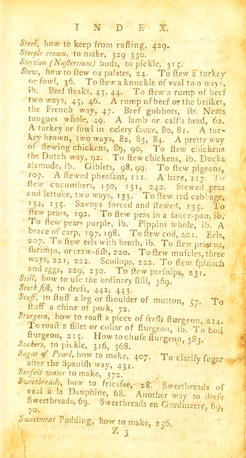 Steel, how to keep from ruffing, 429. Steeple cream, to make, 329 33c. Station (Na/lertium) buds, to pickle, 3 r Stew, how to flew ox palates, 24. To flew a turkey or fowl, 36. To ffew a knuckle of veal two ways, ib. Beef ffeaks, 43, 44. To ffew a rump of beef two ways, 43, 46. A rump of beef or'the bri flier, the French way, 47. Beef gobbots, itr. Neats tongues whole, 49, A lamb or calf’s head, 62. A turkey or fowl in celery fauce, 80, 8x. A tur- key brown, two ways, 82, 83, 84. A pretty way of ffe'-wlng chickens, 89, 90, To ffew chickens the Dutch way, 92. To ffew chickens, ib. Ducks alamode, ib. Giblets, 98, 99. To ffew pigeons, 107. A ffewed pheafant, m. A hare, 117. Jo few cucumbers, 130, 131, 242. Stewed peas and iettuce, two ways, 133. To ffew red cabbage,. 134? 135- Savoys forced and ffewed, 133. To ffew pears, 192. To ffew peas in a fauce-pan, ib.' To ffew pears purple, ib. Pippins whole, ib. A oraceofcarp, 197,198. To flew cod, 2.01. Eels, 207. To ftew eels with broth, ib. To (few prawns, nirimps, orcraw-fifh, 220. To ffew mufcles, three ways, 32j, 222. Scollops, 222. To ffew. fpinach and egos> 229, 230. To ffew parfnips, 231. Still, how to ufe tiie ordinary ftill, 369. Stockfijk, to drefs, 442, 443. fluff a leg or ifioulder of mutton, 37. To fluff a chine of pork, 72. Sfj^ecn, how to roaff a piece of frefh fWeon 214. Toroaif a fillet or collar of flurgeon, ib. To boil ffurgeon, 213. How tochufe fturgeon, 3S2 Suckers, to pickle, 316, 368. ' Sugar of Pearl, how to make, 407. To clarify fugar after the Spamfh way, 43X. ' 0 Surfeit 10ater to make, 372. ^breads how to fricafte,- 28. Sweetbreads of ' S 1  ;lph'ncC’ 68’ A,10thcr 'vny to drefs Sweetbreads, 69. Sweetbreads en Cordineere 60 1 o. ^ Sweetmeat Pudding, how to make, 236. . Z 3 5 1