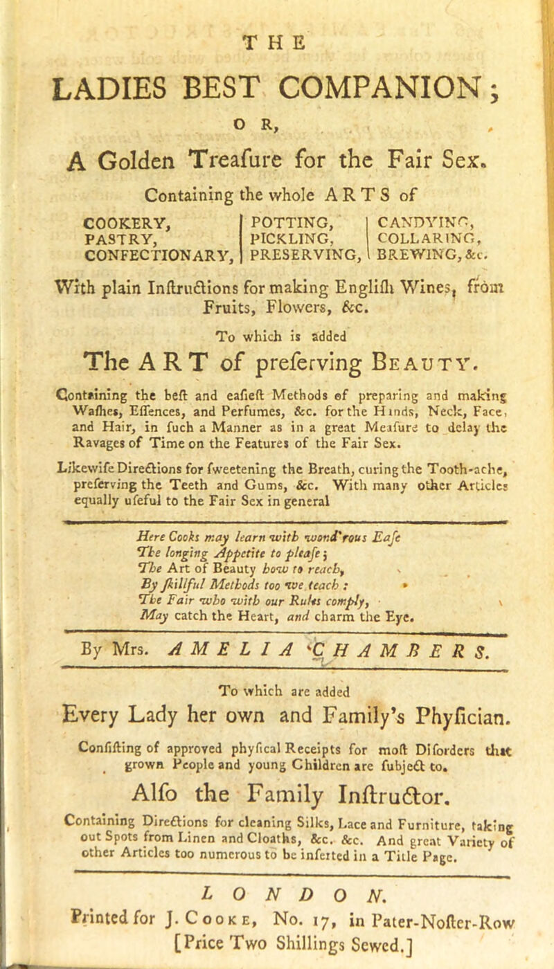 LADIES BEST COMPANION; O R, A Golden Treafure for the Fair Sex, Containing the whole ARTS of COOKERY, PASTRY, CONFECTIONARY, POTTING, I CANDYING, PICKLING, COLLARING, PRESERVING, l BREWING,&c. With plain Inftru&ions for making Englifli Wines, from Fruits, Flowers, &c. To which is added The ART of preferring Beauty. Containing the belt and eafieft Methods of preparing and making Walhe*, Silences, and Perfumes, &c. for the Hinds, Neck, Face, and Hair, in fuch a Manner as in a great Meafure to delay the Ravages of Time on the Features of the Fair Sex. LjkewifeDiredtions for fweetening the Breath, curing the Tooth-ache, preferving the Teeth and Gums, Sec. With many other Article; equally ufeful to the Fair Sex in general Here Cooks may learn with luor.d'rous Eafe Tie longing Appetite to pleafe j The Art of Beauty how to reach, By Jkillful Methods too we teach : • The Fair who with our Rules comply, \ May catch the Heart, and charm the Eye. By Mrs. AMELIA 'CHAMBERS. To which are added Every Lady her own and Family’s Phyfician. Confilling of approved phyfical Receipts for moll Difordcrs tint grown People and young Children arc fubjett to. Alfo the Family Inftruftor. Containing Direftions for cleaning Silks, Lace and Furniture, taking out Spots from Linen and Cloaths, &c. Sec. And great Variety of other Articles too numerous to be inferted in a Title Page. LONDON. Printed for J. Cooke, No. 17, in Pater-Nofter-Row [Price Two Shillings Sewed.]