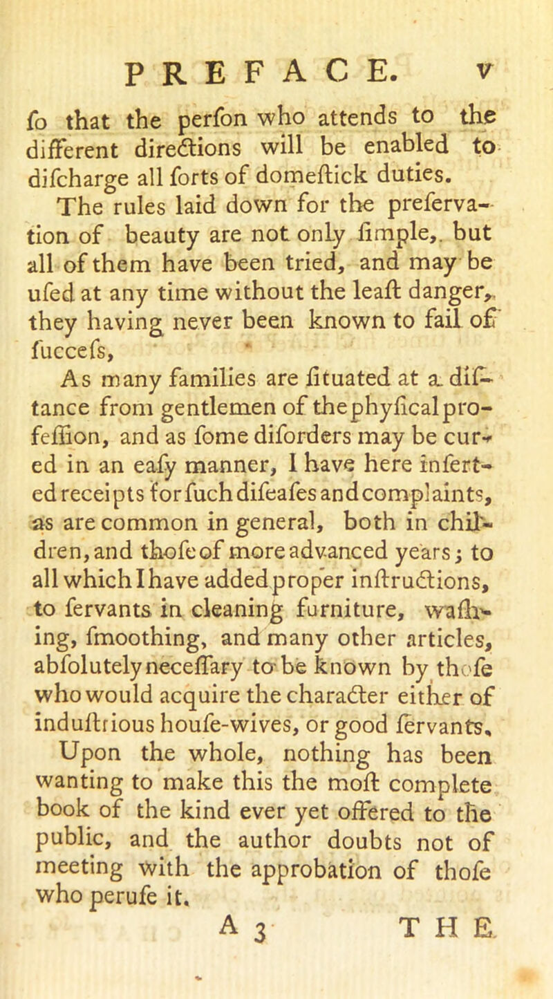 fo that the perfon who attends to the different directions will be enabled to difcharge all forts of domeftick duties. The rules laid down for the preferva- tion of beauty are not only fimple,. but all of them have been tried, and may be ufed at any time without the leaft danger,, they having never been known to fail o£ fuccefs, As many families are fituated at a. dis- tance from gentlemen of thephyficalpro- feffion, and as fome diforders may be cur- ed in an eafy manner, 1 have here infert- ed receipts forfuchdifeafesandcomplaints, as are common in general, both in chil- dren, and thofeof more advanced years; to all which I have added proper instructions, to fervants in cleaning furniture, wafb- ing, fmoothing, and many other articles, abfolutelyneceffary to-be known by thofe who would acquire the character eitker of induftrious houfe-wives, or good fervants. Upon the whole, nothing has been wanting to make this the mold complete book of the kind ever yet offered to the public, and the author doubts not of meeting with the approbation of thofe who perufe it. A 3 THE