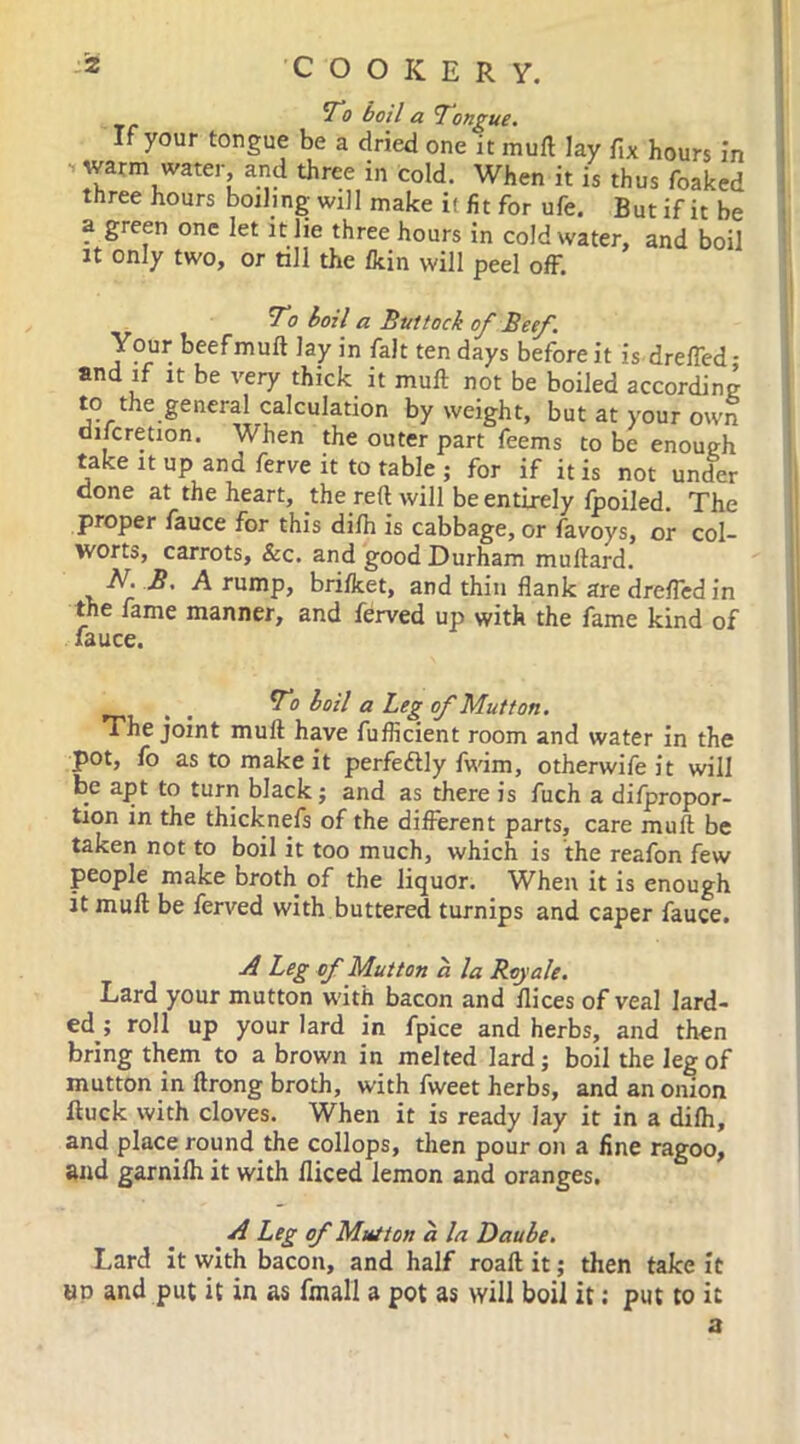 To boil a Tongue. If your tongue be a dried one it mull lay fix hours in ■* 'Tarm water, and three in cold. When it is thus foaked three hours boiling will make it fit for ufe. But if it be a green one let it lie three hours in cold water, and boil it only two, or till the /kin will peel off. To hoil a Buttock of Beef. Your beefmuft lay in fait ten days before it is drefied- and if it be very thick it mull not be boiled according to the general calculation by weight, but at your own discretion. When the outer part feems to be enough take it up and ferve it to table ; for if it is not under done at the heart, the reft will be entirely /poiled. The proper fauce for this di/h is cabbage, or favoys, or col- worts, carrots, &c. and good Durham muftard. T!. B. A rump, bri/ket, and thin flank are drefled in the fame manner, and ferved up with the fame kind of fauce. _ To boil a Leg of Mutton. The joint mull have fuflicient room and water in the pot, fo as to make it perfectly fwim, otherwifeit will be apt to turn black; and as there is fuch a difpropor- tion in the thicknefs of the different parts, care muft be taken not to boil it too much, which is the reafon few people make broth of the liquor. When it is enough it muft be ferved with buttered turnips and caper fauce. A Leg of Mutton a la Roy ale. Lard your mutton with bacon and ilices of veal lard- ed^; roll up your lard in fpice and herbs, and then bring them to a brown in melted lard; boil the leg of mutton in ftrong broth, with fweet herbs, and an onion Buck with cloves. When it is ready lay it in a di/h, and place round the collops, then pour on a fine ragoo, and garni/h it with fliced lemon and oranges, A Leg of Mutton a la Daube. Lard it with bacon, and half roaft it; then take it ap and put it in as final! a pot as will boil it: put to it a