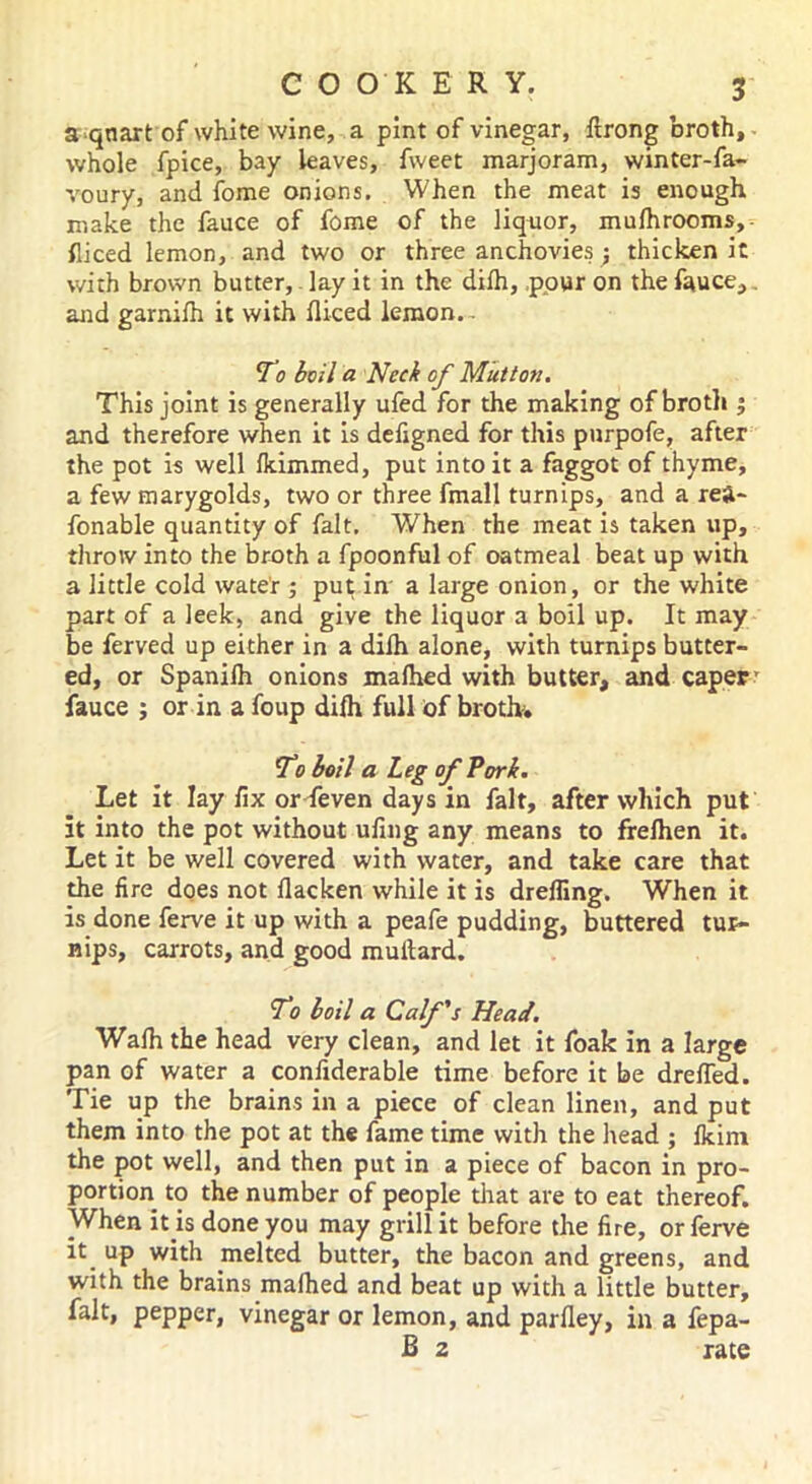 a quart of white wine, a pint of vinegar, ftrong broth, whole fpice, bay leaves, fweet marjoram, winter-fa- voury, and fome onions. When the meat is enough make the fauce of fome of the liquor, mulhrooms, fliced lemon, and two or three anchovies ; thicken it with brown butter, lay it in the difh, pour on the fauce,. and garnilh it with fliced lemon. - To boil a Neck of Mutton. This joint is generally ufed for the making of broth $ and therefore when it is defigned for this purpofe, after the pot is well Ikimmed, put into it a faggot of thyme, a few marygolds, two or three fmall turnips, and a rea- fonable quantity of fait. When the meat is taken up, throw into the broth a fpoonful of oatmeal beat up with a little cold water ; put in a large onion, or the white part of a leek, and give the liquor a boil up. It may be ferved up either in a dilh alone, with turnips butter- ed, or Spanilh onions malhed with butter, and caper’ fauce ; or in a foup dilh full of broth. To boil a Leg of Tori. Let it lay fix or feven days in fait, after which put it into the pot without ufing any means to frelhen it. Let it be well covered with water, and take care that the fire does not llacken while it is dreffing. When it is done ferve it up with a peafe pudding, buttered tur- nips, carrots, and good muitard. To boil a Calf's Head. Walh the head very clean, and let it foak in a large pan of water a confiderable time before it be drefied. Tie up the brains in a piece of clean linen, and put them into the pot at the fame time with the head ; Ikim the pot well, and then put in a piece of bacon in pro- portion to the number of people that are to eat thereof. When it is done you may grill it before the fire, or ferve it up with melted butter, the bacon and greens, and with the brains malhed and beat up with a little butter, fait, pepper, vinegar or lemon, and parlley, in a fepa- B 2 rate