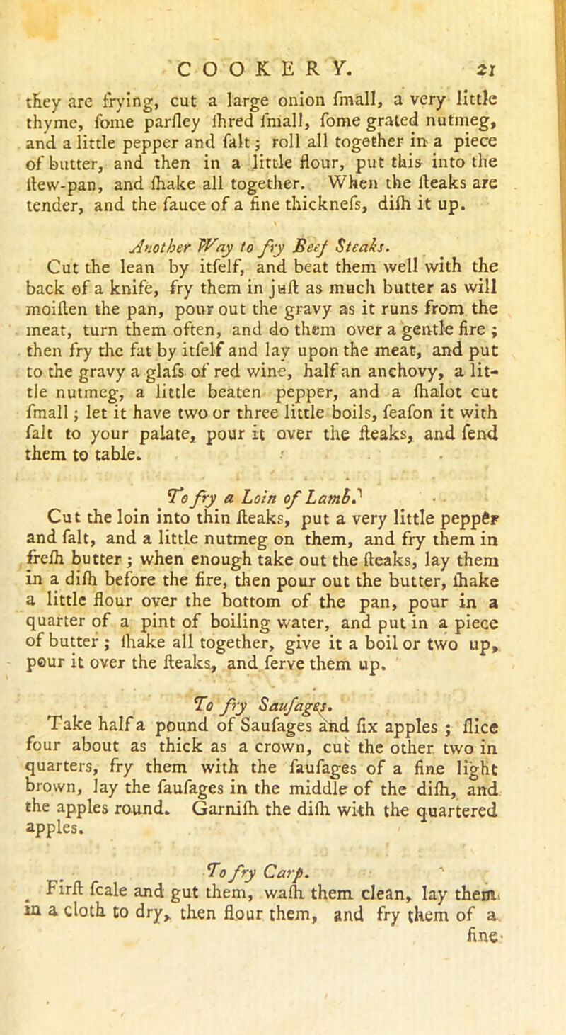 they are frying, cut a large onion frnall, a very little thyme, fome parlley ihred Ini all, fome grated nutmeg, and a little pepper and fait; roll all together in a piece of butter, and then in a little flour, put this into the ltew-pan, and fhake all together. When the fleaks are tender, and the fauce of a fine thicknefs, difti it up. Another Way to fry Beej Steaks. Cut the lean by itfelf, and beat them well with the back of a knife, fry them in juft as much butter as will moiften the pan, pour out the gravy as it runs from the meat, turn them often, and do them over a gentle fire ; then fry the fat by itfelf and lay upon the meat, and put to the gravy a glafs of red wine, half an anchovy, a lit- tle nutmeg, a little beaten pepper, and a fhalot cut frnall; let it have two or three little boils, feafon it with fait to your palate, pour it over the fteaks, and fend them to table. To fry a Loin of Lamh? Cut the loin into thin fleaks, put a very little pepp$F and fait, and a little nutmeg on them, and fry them in frefh butter ; when enough take out the fteaks, lay them in a difh before the fire, then pour out the butter, lhake a little flour over the bottom of the pan, pour in a quarter of a pint of boiling water, and put in a piece of butter ; lhake all together, give it a boil or two up, peur it over the fteaks, and ferve them up. To fry Saufagts. Take half a pound of Saufages and fix apples ; flice four about as thick as a crown, cut the other two in quarters, fry them with the faufages of a fine light brown, lay the faufages in the middle of the difti, and the apples round. Garnifti the difh. with the quartered apples. To fry Carp. . Firft fcale and gut them, wafti them clean, lay them, m a cloth to dry, then flour them, and fry them of a fine-