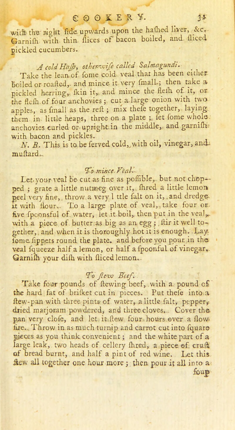 e © O £ E R Y. & witil the wght fide upwards upon the haflied liver, Sec. Garnifh with thin, dices of bacon boiled, and diced pickled cucumbers. A cold Haf>, other-wife called Salmagundi. Take the lean of. fome cold, veal that has been either Boiled or roaded,. and mince it very fmall.; then take a pickled herring,. Ikin it,. and mince the dedi of it, or the fk-fh of four anchovies; cut a-large onion with two apples, as fmall as the red ; mix thefe together, laying them in little heaps, three on a plate let fome whole anchovies curled or upright.in the middle, and garnifh- with bacon and pickles. N. B. This is tabe fervedcold,„with oil, vinegar, amL mudard- To mince. Veal. Let.your veal be cut as fine as pofiible,. but not chop- ped ; grate a little nutmeg over it, dired a little lemon peel very fine, throw a very 1 ttle fait on it, .and dredge, it with dour. To a large plate of veal,.take four or. five fpoonsful of water, let it.boil, then put in theveal„. with a piece of butter :as big as an egg ;, dir it well to- gether, . and when it is thoroughly hot it is enough. Lay. fome. dp pets round the plate, and before you pour, in the veal fqueeze half a lemon, or half afpoonful of vinegar. Garnifh your difh with diced lemon. To few Beef. Take four pounds of dewing beef, with a. pound c£ the hard fat of brifket cut in pieces. Put thefe into a dew-pan with three pints of water, .a little fait, pepper, dried marjoram powdered, and three cloves. Cover the. pan very clofe, and let it.dew four hours over a dow fire... Throw in as much turnip and carrot cut into fquars pieces as you think convenient; and the white part of a large leak, two heads of cellery dired, a piece ©f. cruft of bread burnt, and half a pint of red wine. Let this Jle.w all together one hour more ; then pour it all into a