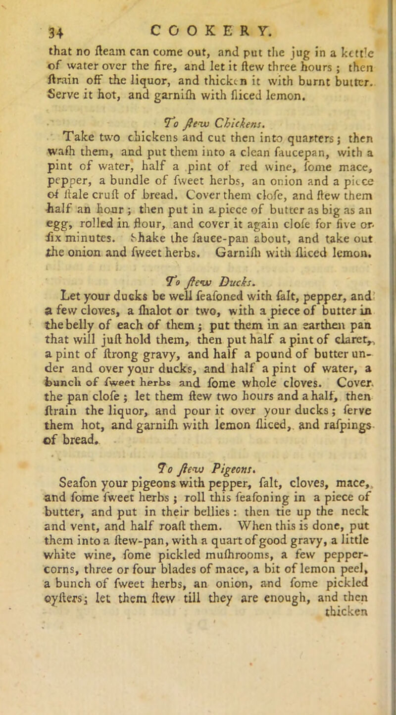 that no fleam can come out, and put the jug in a kettle of water over the fire, and let it flew three hours ; then ftrain off the liquor, and thicke n it with burnt butter. Serve it hot, and garnifh with fliced lemon. To flew Chickens. Take two chickens and cut then into quarters; then wafh them, and put them into a clean faucepan, with a pint of water, half a pint of red wine, fome mace, pepper, a bundle of fweet herbs, an onion and a piece of Hale cruft of bread. Cover them clofe, and flew them half an hour ; then put in apiece of butter as big as an egg, rolled in flour, and cover it again clofe for five or- fix minutes. Shake the fauee-pan about, and take out the onion and fweet herbs. Garnilli with fliced lemon. To flew Ducks. Let your ducks be well feafoned with fait, pepper, and a few cloves, a fhalot or two, with a piece of butter in the belly of each of them $ put them in an earthen pan that will jufl hold them, then put half a pint of claret,, a pint of ftrong gravy, and half a pound of butter un- der and over yo.ur ducks, and half a pint of water, a hunch of fweet herbs and fome whole cloves. Cover, the pan clofe ; let them flew two hours and a half, then ftrain the liquor, and pour it over your ducks; ferve them hot, and garnifh with lemon fliced, and rafpings of bread. 7o flew Pigeons. Seafon your pigeons with pepper, fait, clove3, mace,, and fome fweet herbs ; roll this feafoning in a piece of butter, and put in their bellies: then tie up the neck and vent, and half roaft them. When this is done, put them into a ftew-pan, with a quart of good gravy, a little white wine, fome pickled mufhrooms, a few pepper- corns, three or four blades of mace, a bit of lemon peel, a bunch of fweet herbs, an onion, and fome pickled oyilers; let them flew till they are enough, and then thicken