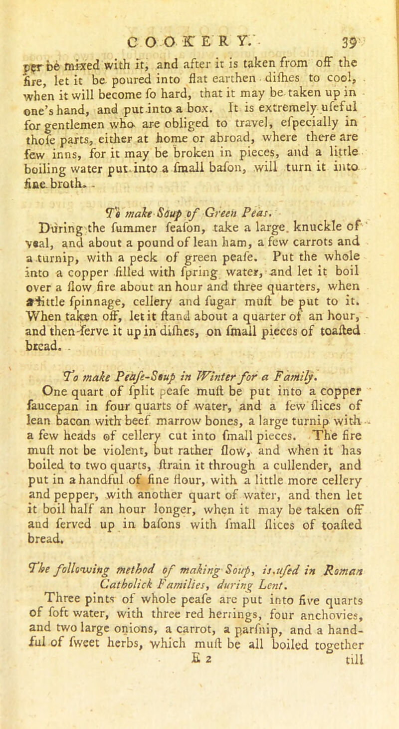 p5T be mixed with it, and after it is taken from off the fire, let it be. poured into flat earthen dirties to cool, when it will become fo hard, that it may be taken up in one’s hand, and put into-a box. It is extremely ufeful for gentlemen who- are obliged to travel, efpecially in thofe parts, either at home or abroad, where there are few inns, for it may be broken in pieces, and a little boiling water put into a fmali bafon, will turn it into fine, broth* - To make Soup of Green Peas. During the fummer feafon, take a large, knuckle of V«al, and about a pound of lean ham, a few carrots and a .turnip, with a peck of green peafe. Put the whole into a copper filled with fpring water, and let it boil over a flow fire about an hour and three quarters, when afittle fpinnage, cellery and fugar mull be put to it. When taken off, let it Hand about a quarter of an hour, and then-ferve it up in difhes, on fmali pieces of toafted bread. . To snake Pedfe-Seup in Winter for a Family. One quart of fplit peafe mult be put into a copper faucepan in four quarts of water, and a few flices of lean bacon with beef marrow bones, a large turnip with a few heads ©f cellery cut into fmali pieces. The fire mult not be violent, but rather flow, and when it has boiled to two quarts, flrain it through a cullender, and put in a handful of fine flour, with a little more cellery and pepper, with another quart of water, and then let it boil half an hour longer, when it may be taken off and ferved up in bafons with fmali flices of toafled bread. The following method of making Soup, is.ufed in Roman Catholick Families, during Lent. Three pints of whole peafe are put into five quarts of foft water, with three red herrings, four anchovies, and two large onions, a carrot, a parfnip, and a hand- ful of fweet herbs, which mull be all boiled together E z till