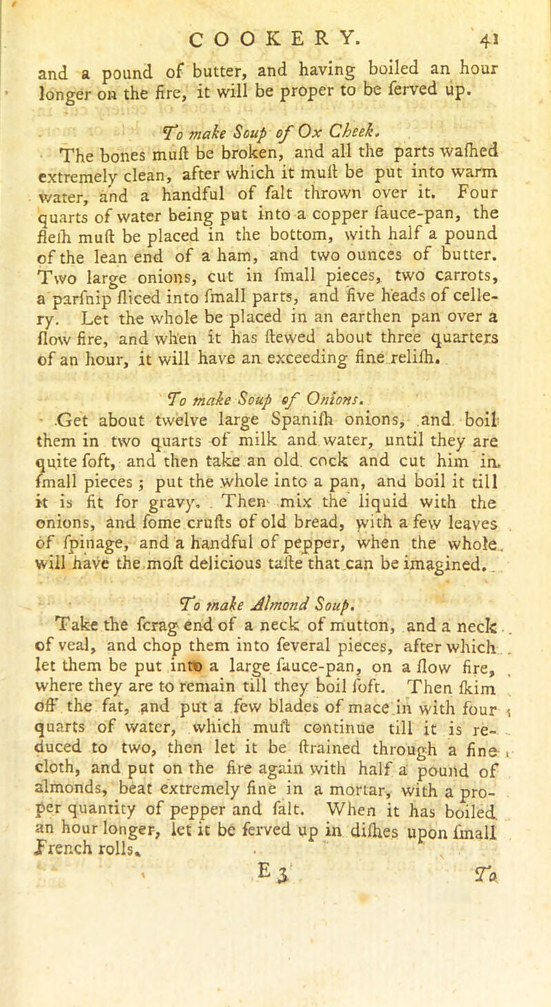 and a pound of butter, and having boiled an hour longer on the fire, it will be proper to be ferved up. To make Soup of Ox Cheek. The bones muft be broken, and all the parts wafhed extremely clean, after which it mufl be put into warm water, and a handful of fait thrown over it. Four quarts of water being put into a copper fauce-pan, the flelh muft be placed in the bottom, with half a pound of the lean end of a ham, and two ounces of butter. Two large onions, cut in fmall pieces, two carrots, a parfnip fliced into fmall parts, and five heads of celle- ry. Let the whole be placed in an earthen pan over a flow fire, and when it has ftewed about three quarters of an hour, it will have an exceeding fine relifh. To make Soup of Onions. .Get about twelve large Spanifh onions, and boil them in two quarts of milk and water, until they are quite foft, and then take an old. cock and cut him in. fmall pieces ; put the whole into a pan, and boil it till it is fit for gravy. Then* mix the liquid with the onions, and fome crufts of old bread, with a few leaves of fpinage, and a handful of pepper, when the whole, will have the moft delicious tafte that can be imagined.. To make Almond Soup. Take the fcrag end of a neck of mutton, and a neck of veal, and chop them into feveral pieces, after which let them be put into a large fauce-pan, on a flow fire, where they are to remain till they boil foft. Then fkim off the fat, and put a few blades of mace.in with four quarts of water, which muft continue till it is re- duced to two, then let it be {trained through a fine cloth, and put on the fire again with half a pound of almonds, beat extremely fine in a mortar, with a pro- per quantity of pepper and fait. When it has boiled, an hour longer, let it be ferved up in dilhes upon fmall French rolls* ' E $ To