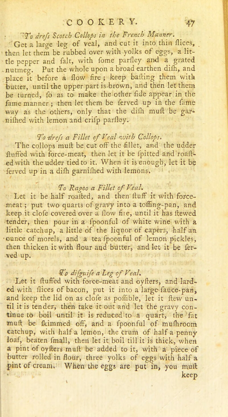 rTo drefs Scotch Collops in the French Manner. Get a large leg of veal, and cut it into thin dices, then let them be rubbed over with yolks of eggs, a lit- tle pepper and fair, with fome parfley and a grated nutmeg. Put the whole upon a broad earthen difh, and place ft before a flow fire ; keep baking them with butter, until the upper part is brown, and then let them be turned, fo as to make the other fide appear in the fame manner; then let them be ferved up in the fame way as the others, only that the difh muft be gar* niflied with lemon and crifp parfley. 'To-drefs a Fillet of Veal <with Collops. The collops mull; be cut off the fillet, and the udder fluffed with force-meat, then let it be fpitted and roaft- ed with the udder tied to it. When it is enough, let it be ferved up in a difh garnifhed with lemons. To Ragoo a Fillet of Veal. Let it be half roalted, and then fluff it with force- meat; put two quarts of gravy into a tofling-pan, and keep it clofe covered over a flow file, until it has Hewed tender, then pour in a fpoonful of white wine with a little catchup, a little of the liquor of capers, half an •ounce of morels, and a tea fpoonful of lemon pickles, then thicken it with flour and butter, and let it be fer- ved up. To difguife a Leg of Veal. Let it fluffed with force-meat and oyfters, and lard- ed with flices of bacon, put it into a large fauce-pan, and keep the lid on as clofe as poflible, let it flew un- til it is tender, then take it out and let the gravy con- tinue to boil until it is reduced to a quart, the fat muft be fkimmed off, and a fpoonful of mufhroom catchup, with half a lemon, the Crum of half a penny loaf, beaten fmall, then let it boil till it is thick, when a pint of oyfters muft be added to it, with a piece of butter rolled in flour, three yolks of eggs with half a pint of cream. When the eggs are put in, you muft keep