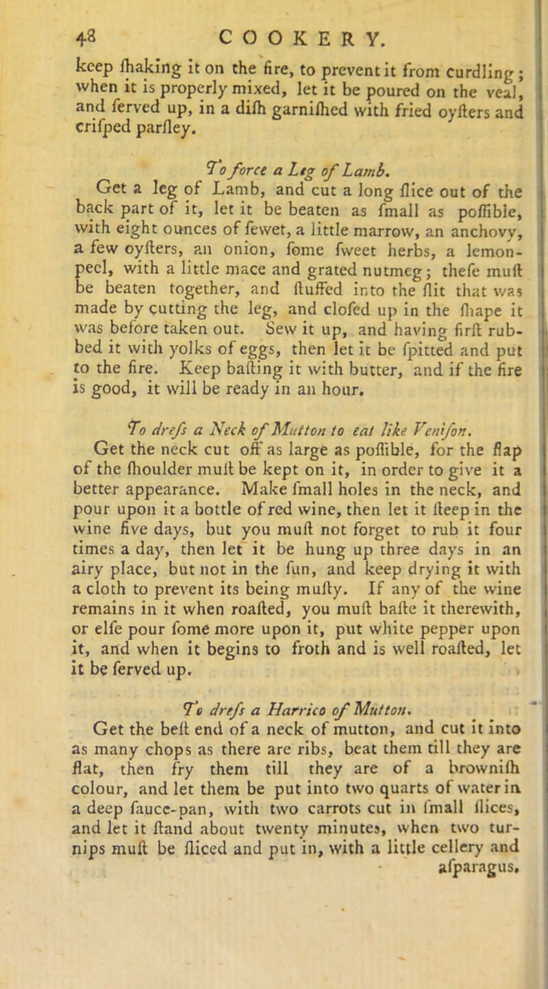 keep lhaking it on the fire, to prevent it from curdling ; when it is properly mixed, let it be poured on the veal, and ferved up, in a difh garniihed with fried oyfters and crifped parfley. To force a Leg of Lamb. Get a leg of Lamb, and cut a long flice out of the back part of it, let it be beaten as fmall as poflible, with eight ounces of fewet, a little marrow, an anchovy, a few oyfters, an onion, fome fweet herbs, a lemon- peel, with a little mace and grated nutmeg; thefe muft be beaten together, and ftuffed into the flit that was made by cutting the leg, and clofed up in the fliape it was before taken out. Sew it up, and having firft rub- bed it with yolks of eggs, then let it be fpitted and put to the fire. Keep bailing it with butter, and if the fire is good, it will be ready in an hour. To drefs a Neck of Mutton to eat like Venifon. Get the neck cut off as large as poflible, for the flap of the ftioulder muft be kept on it, in order to give it a better appearance. Make fmall holes in the neck, and pour upon it a bottle of red wine, then let it fteep in the wine five days, but you muft not forget to rub it four times a day, then let it be hung up three days in an airy place, but not in the fun, and keep drying it with a cloth to prevent its being mufty. If any of the wine remains in it when roafted, you muft bafte it therewith, or elfe pour fome more upon it, put white pepper upon it, and when it begins to froth and is well roafted, let it be ferved up. To drefs a Harrico of Mutton. Get the belt end of a neck of mutton, and cut it into as many chops as there are ribs, beat them till they are flat, then fry them till they are of a brownilh colour, and let them be put into two quarts of water in a deep faucc-pan, with two carrots cut in imall ilices, and let it Hand about twenty minutes, when two tur- nips muft be fliced and put in, with a little cellery and afparagus.