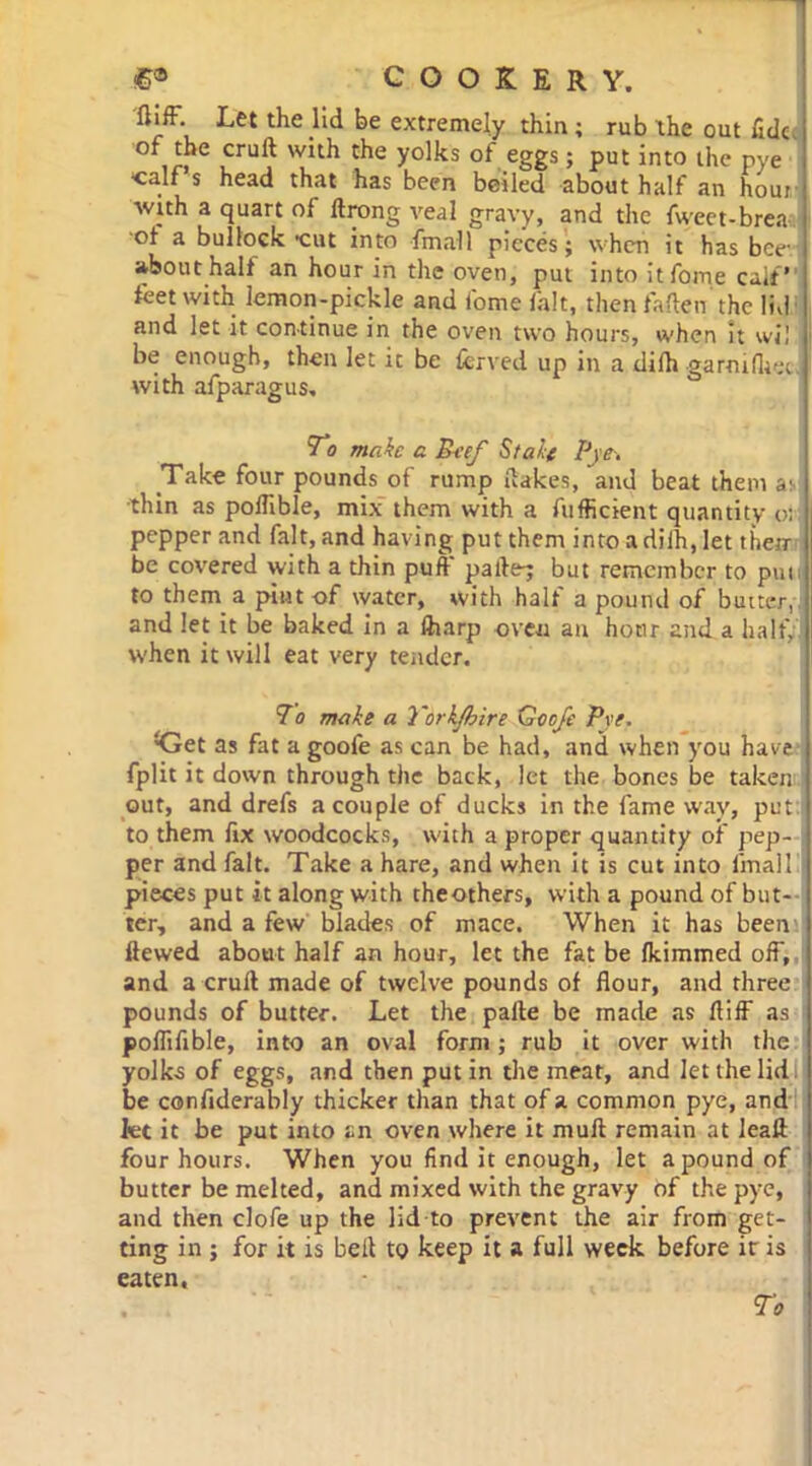 flifF. Let the lid be extremely thin; rub the out fide. C ,CrU^ C^e y°lks °* eggs i Put into the pye ‘calf s head that has been beiled about half an hour with a quart of ilrong veal gravy, and the fweet-brea of a bullock •cut into final 1 pieces'; when it has bee- about halt an hour in the oven, put into itfome calf feet with lemon-pickle and Come fait, then fallen the lid and let it continue in the oven two hours, when It wil be enough, then let ic be fcrved up in a dilh garoifhet. with afparagus. To make a Pcef Stale Pye-. Take four pounds of rump flakes, and beat them a- ■thin as pofllble, mix them with a fufficient quantity or pepper and fait, and having put them into a dilh, let their be covered with a thin puff pa lie; but remember to pun to them a pint-of water, with half a pound of buitcr, and let it be baked in a ftiarp oven an hour and a half, when it will eat very tender. To make a Yorkjbire Goo/e Pye. *Get as fat a goofe as can be had, and when you have fplit it down through the back, let the bones be taken out, and drefs a couple of ducks in the fame way, put to them fix woodcocks, with a proper quantity of pep- per and fait. Take a hare, and when it is cut into final! pieces put it along with theothers, with a pound of but- ter, and a few blades of mace. When it has been Hewed about half an hour, let the fat be Ikimmed off, and a cruft made of twelve pounds of flour, and three pounds of butter. Let the palte be made as fliff as poflifible, into an oval form; rub it over with the yolks of eggs, and then put in the meat, and let the lid be confiderably thicker than that of a common pye, and fee it be put into an oven where it mull remain at leall four hours. When you find it enough, let a pound of butter be melted, and mixed with the gravy of the pye, and then clofe up the lid to prevent the air from get- ting in ; for it is belt to keep it a full week before ir is eaten.