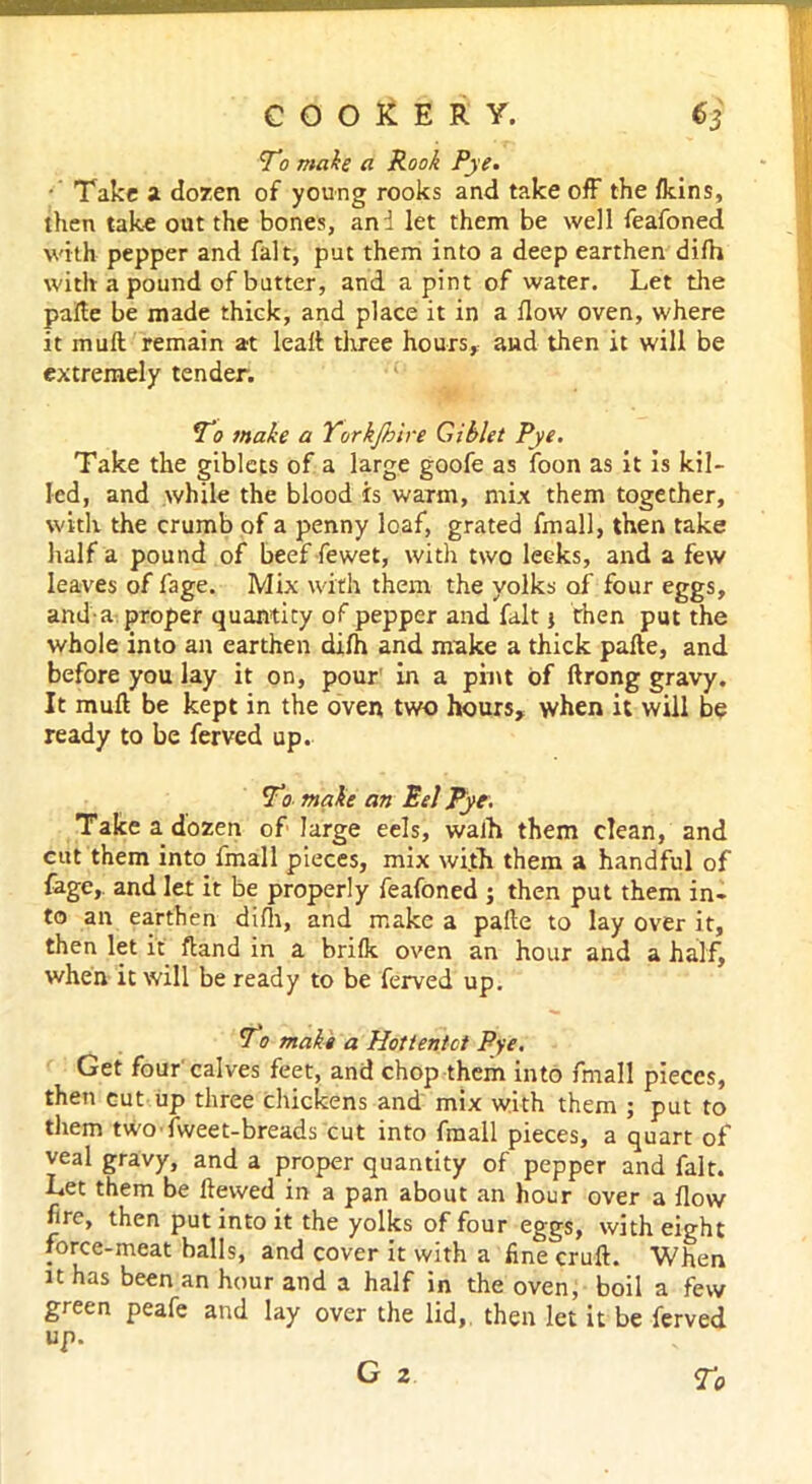 To make a Rook Pye. ■ Take a dozen of young rooks and take off the fkins, then take out the bones, and let them be well feafoned with pepper and fait, put them into a deep earthen difh with a pound of butter, and a pint of water. Let the pafte be made thick, and place it in a flow oven, where it muft remain at lead three hours, and then it will be extremely tender. To make a Torkjhire Giblet Pye. Take the giblets of a large goofe as foon as it is kil- led, and while the blood is warm, mix them together, with the crumb of a penny loaf, grated fmall, then take half a pound of beef fewet, with two leeks, and a few leaves of fage. Mix with them the yolks of four eggs, and a proper quantity of pepper and fait j then put the whole into an earthen difh and make a thick pafte, and before you lay it on, pour' in a pint of ftrong gravy. It muft be kept in the oven two hours, when it will be ready to be ferved up. To make an Eel Pye. Take a dozen of large eels, walh them clean, and cut them into fmall pieces, mix with them a handful of fage, and let it be properly feafoned ; then put them in- to an earthen difh, and make a pafte to lay over it, then let it ftand in a brifk oven an hour and a half, when it will be ready to be ferved up. To make a Hottentot Pye. Get four calves feet, and chop them into fmall pieces, then cut up three chickens and mix with them ; put to them two fweet-breads cut into fmall pieces, a quart of veal gravy, and a proper quantity of pepper and fait. Let them be ftewed in a pan about an hour over a flow fire, then put into it the yolks of four eggs, with eight force-meat balls, and cover it with a fine cruft. When it has been an hour and a half in the oven, boil a few green peafe and lay over the lid,, then let it be ferved up. g 2 r0