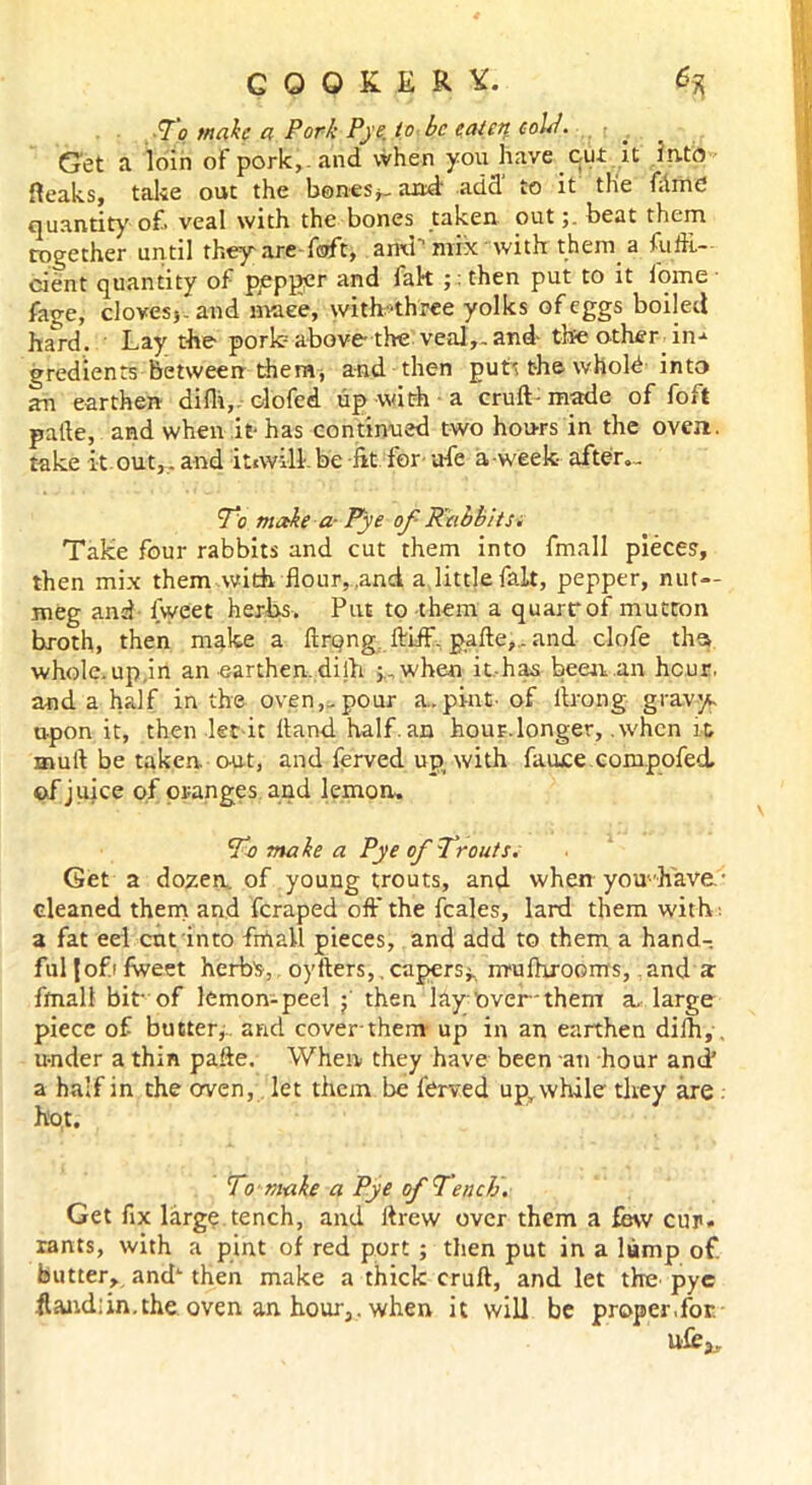 To make a Pork Pye. to be eaten eolP. Get a loin of pork,-and when you have cut it into {leaks, take out the bones*-and add to it the fame quantity of veal with the bones taken out;. beat them Together until they-are daft, ami mix with them a fufii- cient quantity of pepper and l'ak ;: then put to it fome fage, cloves*. and rnaee, with'three yolks of eggs boiled ha^rd. Lay the pork above the veal,.and- the o-ther in-* gredients between themv and then putt the whold into an earthen difli,- clofed up with a cruft- made of foft pafte, and when it- has continued two hours in the oven, take it out,.and itiwill- be lit tor ufe a-week- after.- To make a- Pye of Rabbits. Take four rabbits and cut them into fmall pieces, then mix them with flour, .and a little fait, pepper, nut- meg and iweet herbs. Put to them a quarrof mutton broth, then make a ftrqng, ftiff, pafte,.. and clofe ths wholc.up.in an earthen, dilh j,.when it has been an hour, and a half in the oven,-pour a..pint-of ftrong gravy upon it, then let it ftand half, an hour.longer, .when it mull be taken, out, and ferved up, with fauce compofed. of juice of oranges and lemon. To make a Pye of 7 fonts. Get a dozen., of young trouts, and when you- have- cleaned them and feraped off the feales, lard them with a fat eel ent into frtiall pieces, and add to them a hand-, fuljofifweet herb's, oyfters,.capers*., nrufhrooms, and a: fmall bit-of lemon-peel ; then lay; over-them a. large piece of butter, and cover them up in an earthen dilh,, under a thin pafte. When they have been an hour and’ a half in the erven, let them be ferved upr while they are hot. To make a Pye of Tench. Get fix large.tench, and ftrew over them a few cur. rants, with a pint of red port ; then put in a lump of butter, and‘ then make a thick cruft, and let the pye .ftand:in.the oven an hour,, when it will be proper,for ufe3„