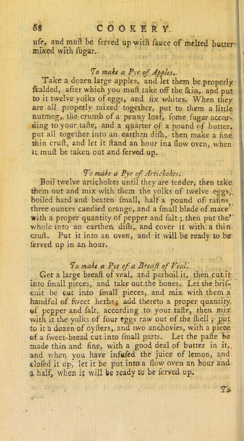 ufc, and muft be ferved up with fauce of melted butter' miked with ftigar.. 1, To make a Pye of Apples.. Take a dozen large apples, and let them be properly fealded, after which you muft take off the (kin,, apd put to it twelve yolks of eggs, and fix whites. When they are all properly mixed together, put to them a little nutmeg,, the crumb of a penny loaf, fome fugar accor- ding to your tafte, and a quarter of a pound of butter, put all together, into an earthen diftr, then make a fine thin cruft, and let it ftand an hour ina flow oven, when it. muft be taken out and ferved up. To make a Pye of. Artichokes-.. Boil twelve artichokes until they are tender, then take, them out and mix with them the yolks of twelve eggs,, boiled hard and beaten fmall, half a pound of rafins three ounces candied orange,.and a fmall blade of mace with a proper quantity, of pepper and fait; then put the’' whole into an earthen, difh,. and cover it with a thin cruft. Put it into an oven, and it will be ready to be ferved up in an hour. To make a Pye of a Breaft of Veal. Get a large breaft of veal, and parboil it, then cut it into fmall pieces, and take out the bones.. Let the brif- cnit be cut into fmall pieces, and mix with them a handful of fv/eet herbs; add thereto a proper quantity, of pepper and fait, according to your tafte, then mix with it the yolks of four eggs raw out of the ftiell ; put to it a dozen of oyfters,. and two anchovies, with a piece of a fweet-bread cut.into fmall parts. Let the pafte be made thin and fine, with a good deal of butter in it,, and when you have infufed the juice of lemon, and clofed it up, let it be put into a flow oven an hour and a half, when i; will be ready to be ferved up.