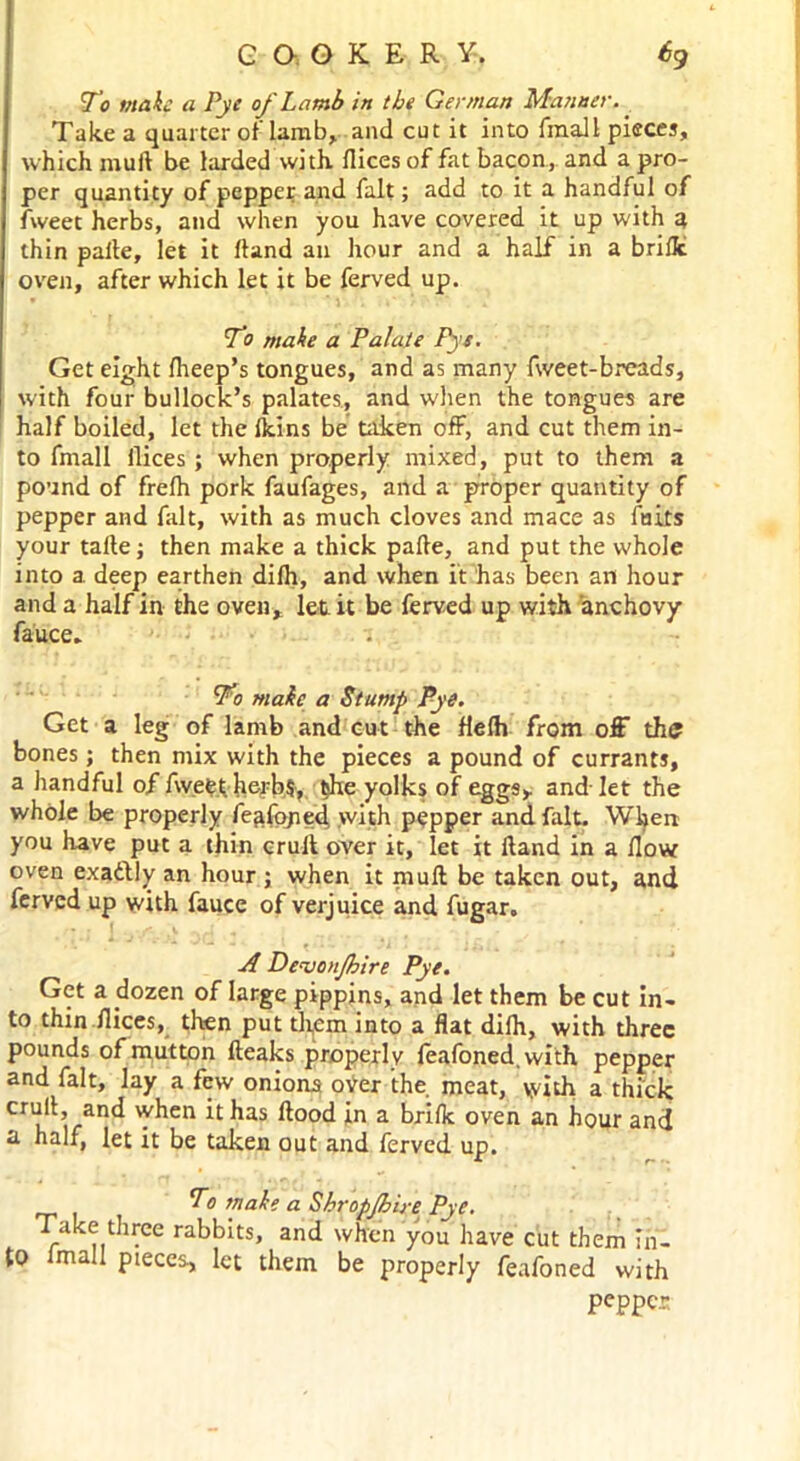 GQ.GKER Y-. 6g To make a Pye of Lamb in the German Manner. Take a quarter of lamb, and cut it into fraall pieces, which mull be larded with, flices of fat bacon, and a pro- per quantity of pepper and fait; add to it a handful of fweet herbs, and when you have covered it up with a, thin paile, let it Hand an hour and a half in a brifle oven, after which let it be ferved up. To make a Palate Pys. Get eight fheep’s tongues, and as many fweet-breads, with four bullock’s palates., and when the tongues are half boiled, let the Ikins be taken off, and cut them in- to fmall ilices ; when properly mixed, put to them a pound of frelh pork faufages, and a proper quantity of pepper and fait, with as much cloves and mace as fairs your talle ; then make a thick pafte, and put the whole into a. deep earthen dilh, and when it has been an hour and a half in the oven* let it be ferved up with anchovy fa'uce. ’To make a Stump Pye. Get a leg of lamb and cut the flelh from off the bones; then mix with the pieces a pound of currants, a handful of fweet herbs, the yolks of eggs* and-let the whole be properly ieafojied with pepper and. fait. When you have put a thin cruit over it, let it Hand in a How oven exactly an hour ; when it muff be taken out, and ferved up with fauce of verjuice and fugar. A DeajonJhire Pye. Get a dozen of large pippins, and let them be cut in- to thin flices, then put them into a flat difh, with three pounds of mutton fteaks properly leafoned.with pepper and fait, lay a few onions oVer the meat, with a thick cr“^> aP4 *hen ^ ^as in a brifle oven an hour and a half, let it be taken out and ferved up. To make a Shropjhire Pye. Take three rabbits, and when you have cut them in- to imall pieces, let them be properly feafoned with pepper