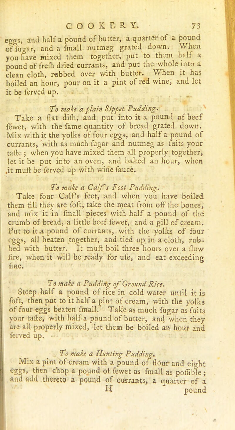 eggs, and halt a pound of butter, a quarter of a pound of fugar, and a fmall nutmeg grated down. When you have mixed them together, put to them, half a pound of frelh dried currants, and put the whole into a clean cloth, rubbed over with butter* ^Yhen it has boiled an hour, pour on it a pint of red wine, and let it be ferved up. To make a plain Sippet Pudding. Take a flat dith, and put into it a pound of beef fewet, with the fame quantity of bread grated down. Mix with it the yolks of four eggs, and half a pound of currants, with as much fugar and nutmeg as fuits your tafte ; when you have mixed them all properly together, let it be put into an oven, and baked an hour, when .it mull be ferved up with wine fauce. To make a Calf's Foot Pudding. Take four Calf’s feet, and when you have boiled them till they are foft, take the meat from off the bones, and mix it in fmall pieces with half a pound of the crumb of bread, a little beef fewet, and a gill of cream. Put to it a pound of currants, with the yolks of four eggs, all beaten together, and tied up in a cloth, rub- bed with butter. It muft boil three hours over a flow fire, when it will be ready for ufe, and eat exceeding fine. To make a Pudding of Ground Rice. Steep half a pound of rice in cold water until it is foft, then put to it half a pint of cream, with the yolks of four eggs beaten fmall. Take as much fugar as fuits your tafte, with half a pound of butter, and when they are all properly mixed, let them be boiled an hour and ferved up. • To make a Hunting Pudding. Mix a pint of cream with a pound of flour and eight eggs, then chop a pound of fewet as fmall as poflible ; and add thereto a pound of currants, a quarter of a H pound