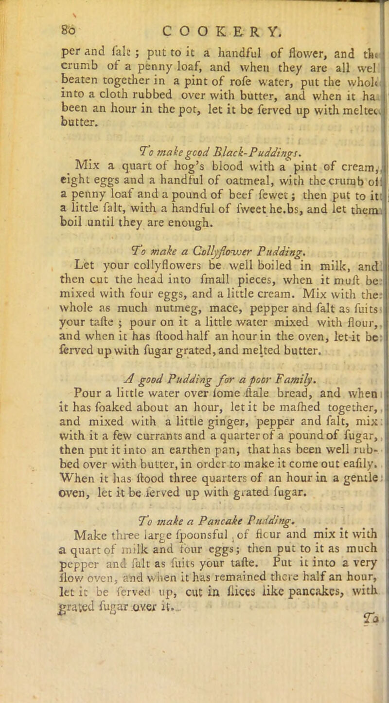 per and fait ; put to it a handful of flower, and thi crumb of a penny loaf, and when they are all wel beaten together in a pint of rofe water, put the wholi into a cloth rubbed over with butter, and when it ha been an hour in the pot, let it be ferved up with meltec. butter. To make good Black-Puddings. Mix a quart of hog’s blood with a pint of cream,, eight eggs and a handful of oatmeal, with the crumb oil a penny loaf and a pound of beef fewer; then put to it . a little fait, with a handful of fweet he.bs, and let them, boil until they are enough. To make a Collyflonjjer Pudding. Let your collyflowers be well boiled in milk, and then cut the head into fmall pieces, when it muft be mixed with four eggs, and a little cream. Mix with the: whole as much nutmeg, mace, pepper and fait as fuits your tafte ; pour on it a little water mixed with flour, i and when it has flood half an hour in the oven, let it be ferved up with fugar grated, and melted butter. A good Pudding for a poor Family. Pour a little water over iome ftale bread, and whem it has foaked about an hour, let it be ma/hed together, : and mixed with a little ginger, pepper and fait, mix with it a few currants and a quarter of a pound of fugar, then put it into an earthen pan, that has been well rub- i bed over with butter, in order to make it come out eafily. 1 When it has flood three quarters of an hour in a gentle oven, let it be ferved up with grated fugar. To make a Pancake Pudding. Make three large fpoonsful of flcur and mix it with a quart of milk and four eggs; then put to it as much pepper and fait as fuits your tafte. Put it into a very flow oven, and when it has remained there half an hour, let it be ferved up, cut in flices tike pancakes, with I grated fugar over it..