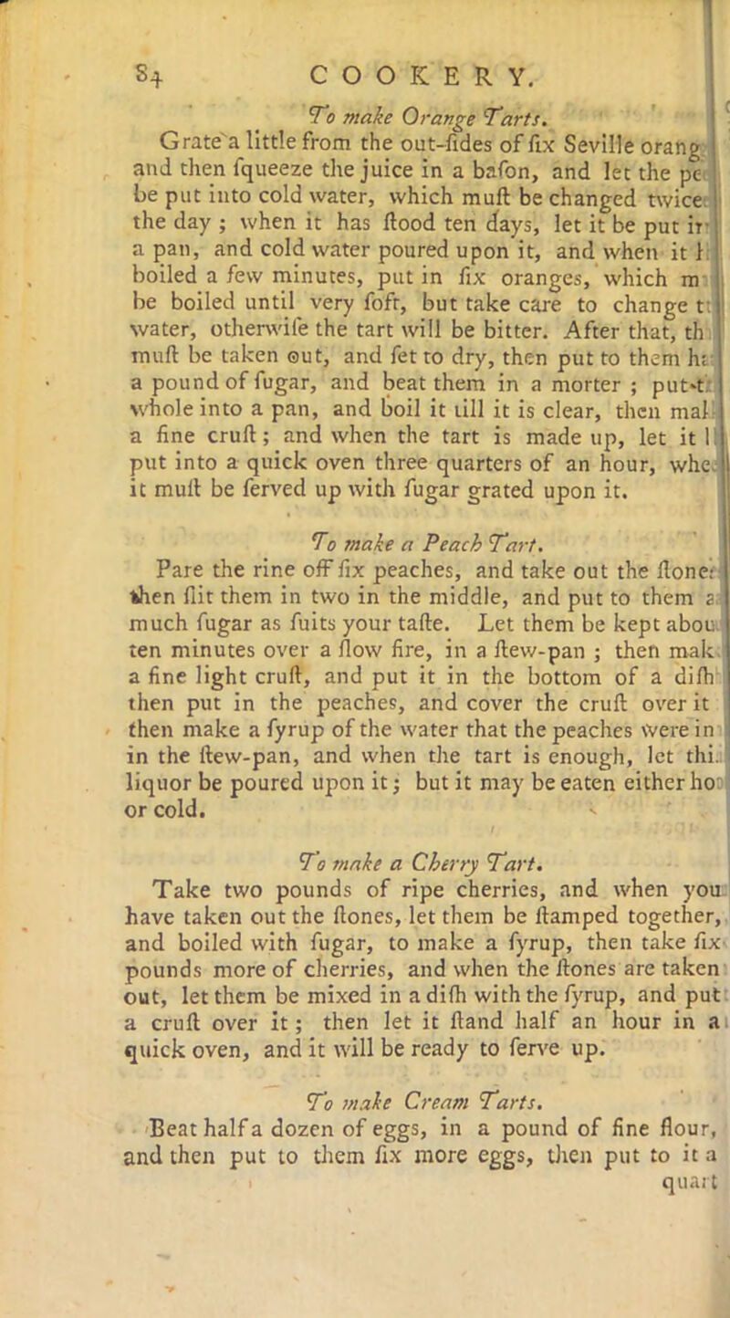 1 s+ COOKERY. To make Orange Tarts. Grate'a little from the out-fides of fix Seville orang and then fqueeze the juice in a bafon, and let the pe be put into cold water, which mull be changed twice the day ; when it has Hood ten days, let it be put ir a pan, and cold water poured upon it, and when it 1 boiled a few minutes, putin fix oranges, which m be boiled until very fofr, but take care to change t; water, othenvife the tart will be bitter. After that, th muft be taken out, and fet to dry, then put to them hi a pound of fugar, and beat them in a morter ; put't whole into a pan, and boil it till it is clear, then mal a fine cruft; and when the tart is made up, let it 1! put into a quick oven three quarters of an hour, whe I it muft be ferved up with fugar grated upon it. To make a Peach Tart. Pare the rine off fix peaches, and take out the Hone: then flit them in two in the middle, and put to them a. much fugar as fuits your tafte. Let them be kept abou ten minutes over a flow fire, in a ftevv-pan ; then mak a fine light cruft, and put it in the bottom of a difti then put in the peaches, and cover the cruft over it then make a fyrup of the water that the peaches Were in in the ftew-pan, and when the tart is enough, let thi. liquor be poured upon it; but it may be eaten either ho or cold. To snake a Cherry Tart. Take two pounds of ripe cherries, and when you have taken out the ftones, let them be ftamped together, and boiled with fugar, to make a fyrup, then take fix pounds more of cherries, and when the ftones are taken out, let them be mixed in a difh with the fyrup, and put a cruft over it; then let it Hand half an hour in a quick oven, and it will be ready to ferve up. To make Cream Tarts. Beat half a dozen of eggs, in a pound of fine flour, and then put to them fix more eggs, then put to it a quart