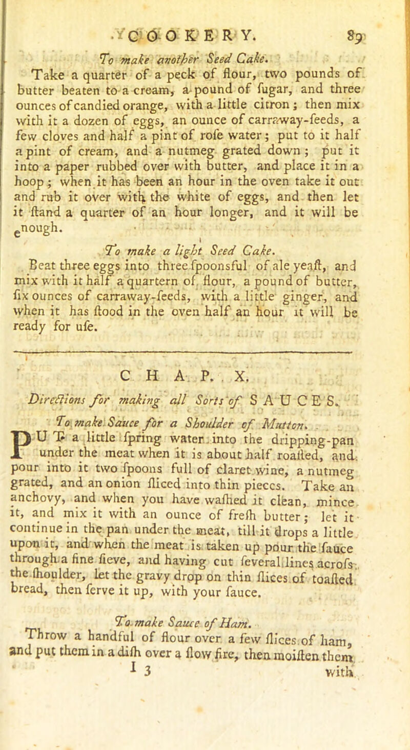 To make another Seed Cake. Take a quarter of a peck of flour, tvvo pounds of butter beaten to a cream, a-pound of fugar, and three ounces of candied orange, with a little citron; then mix with it a dozen of eggs, an ounce of carraway-feeds, a few cloves and half a pint of role water; put to it half a pint of cream, and a nutmeg grated down; put it into a paper rubbed over with butter, and place it in a hoop; when it has been an hour in the oven take it out and rub it over with the white of eggs, and then let it Hand a quarter of an hour longer, and it will be £nough. To make a light Seed Cake. Beat three eggs into three fpoonsful of ale yeaft, and mix with it half a quartern of. flour, a pound of butter, fix ounces of carraway-feeds, with a little ginger, and when it has flood in the oven half an hour it Will be ready for ufe. C H A P. X. Directions for making all Sorts'of SAUCES.. To make Sauce for a Shoulder of Mutton. PU T* a little fpring water, into the dripping-pan under the meat when it is about half roailed, and: pour into it two fpoons full of claret wine, a nutmeg grated, and an onion fliced into thin pieces. Take an anchovy, and when you have wafhed it clean, mince it, and mix it with an ounce of frefli butter; let it continue in the pan under the meat, till it drops a little upon it, and when the meat is taken up pour the fauce through.a fine fieve, and having cut feveral lines acrofs. the fhoulder, let the gravy drop on thin dices of toafled bread, then ferve it up, with your fauce. To. make Sauce of Ham. Throw a handful of flour over a few dices.of ham, and put them in a difh over a dow fire, then moiflen them * 3 with.