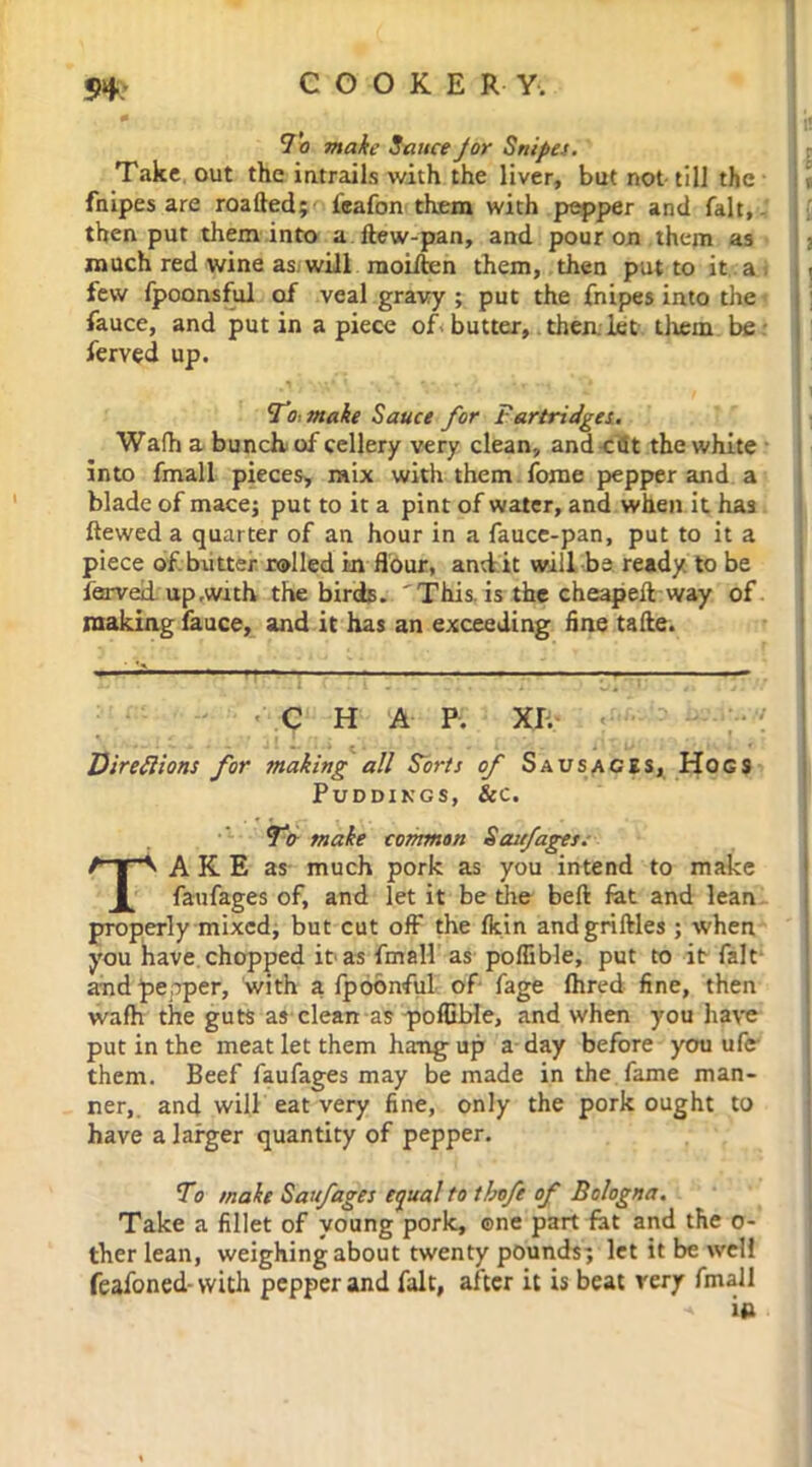 94: COOKE R Y. 0 I if To Sauce J or Snipes. Take out the intrails with the liver, but not till the l fnipes are roafted; l'eafon them with pepper and fait,, then put them into a ftew-pan, and pour on them as much red wine as will moiften them, then put to it a , few fpoonsful of veal gravy ; put the fnipes into the fauce, and putin apiece of butter, then, let them be ■ ferved up. To, make Sauce for Partridges. Wafh a bunch of cellery very clean, and cfit the white into fmall pieces, mix witli them fome pepper and a blade of mace; put to it a pint of water, and when it has ftewed a quarter of an hour in a fauce-pan, put to it a piece of. butter rolled in flour, and it will be ready, to be ferveii up .with the birds. 'This, is the cheapeft way of making fauce, and it has an exceeding fine tafte. C •• JI t . . I , . i. J 0*. 1 4% f jl ff ; C H A P. XI. Directions for making all Sorts of S a us aces, Hogs Puddings, &c. TV make common Saufages.- TAKE as much pork as you intend to make faufages of, and let it be the beft fat and lean properly mixed, but cut off the fkin andgriftles ; when you have chopped it*as fmall as poflible, put to it fait and pepper, with a fpoonful of fage fhred fine, then wafh the guts as clean as poflible, and when you have put in the meat let them hang up a day before you ufe them. Beef faufages may be made in the fame man- ner,. and will eat very fine, only the pork ought to have a larger quantity of pepper. To make Saufages equal to thofe of Bologna. Take a fillet of young pork, ©ne part fat and the o- ther lean, weighing about twenty pounds; let it be well feafoned-with pepper and fait, after it is beat very fmall •» in