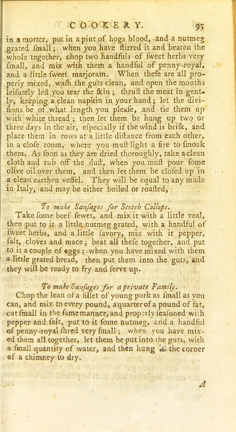 in amorter, putin apintof hogs blood, and a nutmeg grated fmall; when you have dirred it and beaten the whole together, chop two handfuls of fweet herbs very fmall, and mix with them a handful of penny-royal, and a little fWeet marjoram. When thefe are all pro- perly mixed, walh the guts clean, and open the mouths eifurely lelt you tear the fkin ; thrud the meat in gent, y, keeping a clean napkin in your hand ; let the divi- fions be ot what length you pleafe, and tie them up with white thread ; then lec them be hung up two or three days in the air, efpecially if the wind is brifk, and place them in rows at a little diftance from each other, in a clofe room, where you muft light a fire to fmoak them. As foon as they are dried thoroughly, take a clean cloth and rub off the dud, when you mud pour fome olive oil over them, and then let them be clofed up in a clean earthen vedel. They will be equal to any made in Italy, and may be either boiled or roaded, To make Saufages for Scotch Collops. Take fome beef fewet, and mix it with a little veal, then put to it a little, nutmeg grated, with a handful of fweet herbs, and a little favory, mix with it pepper, fait, cloves and mace; beat all thefe together, and put to it a couple of «ggs ; when you have mixed with them a little grated bread, then put them into the guts, and they will be ready to fry and ferve up. To make Saufages for a private Family. Chop the lean of a fillet of young pork as fmall as you can, and mix to every pound, a quarter of a pound of fat, cutfmall in the fame manner, and properly feafoned wi:h pepper and lalt, put to it fome nutmeg, and a handful of penny-royal fhred very fmall ; when you have mix- ed them all together, let them be put into the guts, with a fmall quantity of water, and then hung »tl the corner of a chimney to dry.
